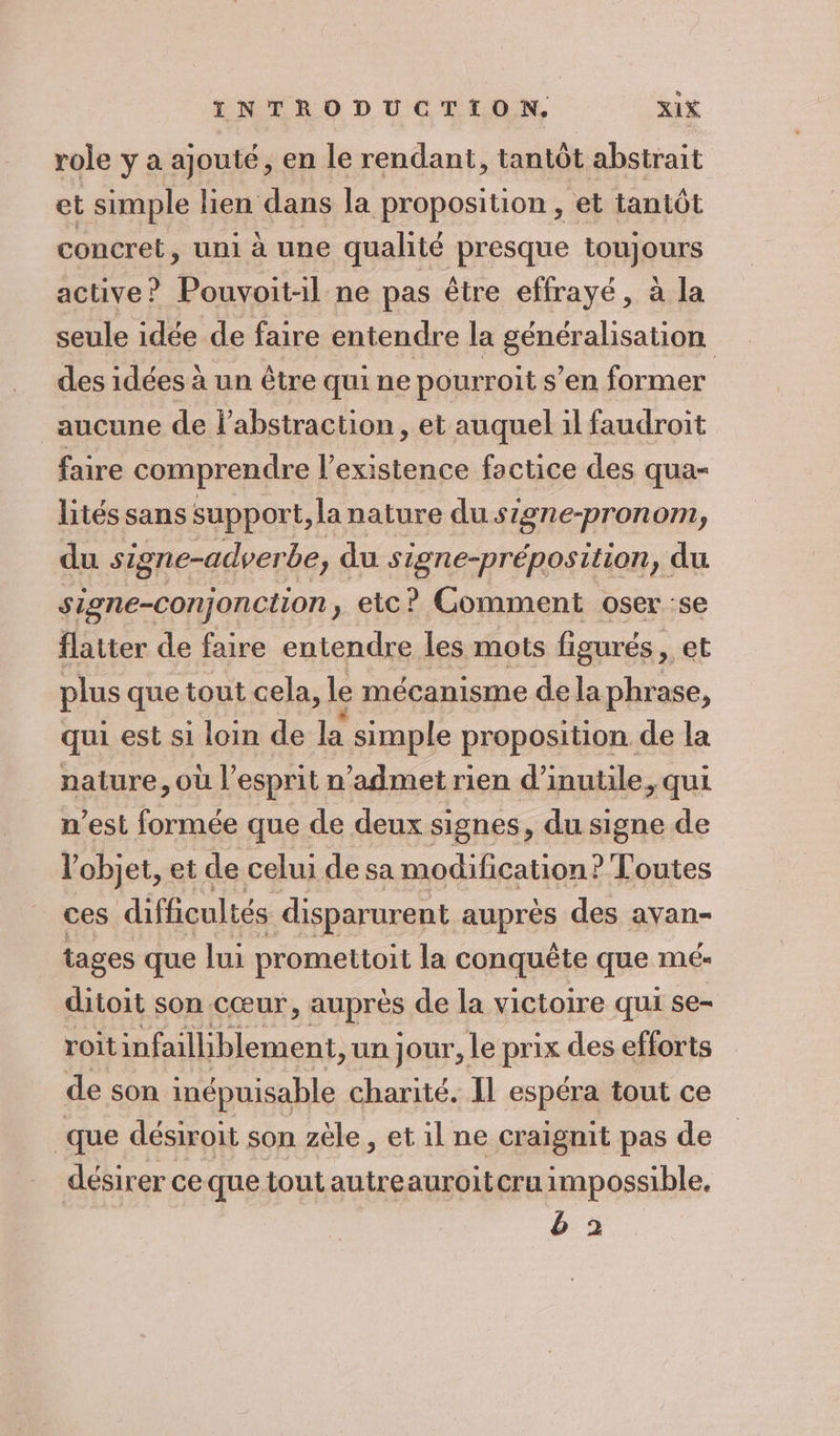 role y a ajouté, en le rendant, tantôt abstrait et simple lien dans la proposition , et tantôt concret, uni à une qualité presque toujours active? Pouvoit-il ne pas être effrayé, à la seule idée de faire entendre la généralisation des idées à un être qui ne pourroit s’en former aucune de labstraction, et auquel il faudroit faire comprendre l'existence factice des qua- lités sans support, la nature du signe-pronom, du signe-adverbe, « du signe-préposition, du sione-conjonction, etc? Comment oser :se flatter de faire entendre les mots figurés , et plus que tout cela, le mécanisme de la phrase, qui est si loin de la simple proposition. de la nature, où l'esprit n’admet rien d’inutile, qui n’est formée que de deux signes, du signe de l'objet, et de celui de sa modification? Toutes ces difficultés disparurent auprès des avan- tages que lui promettoit la conquête que ME ditoit son cœur, auprès de la victoire qui se- roit infailliblement, un jour, Le prix des efforts de son inépuisable charité. Il espéra tout ce que désiroit son zèle , et il ne craignit pas de désirer ceque tout autreauroitcru impossible. b&amp; 2