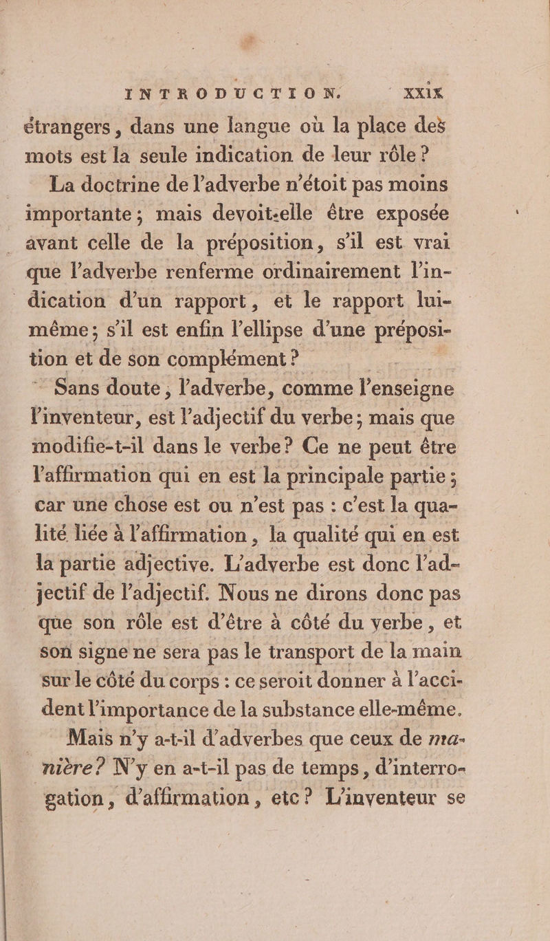 étrangers , dans une langue où la place des mots est la seule indication de leur rôle ? La doctrine de l’adverbe n’étoit pas moins importante; mais devoit-elle être exposée avant celle de la préposition, s l est vrai que l’adverbe renferme ordinairement l’in- dication d’un rapport, et le FAbpUE lui- même ; s'il est enfin l’ellipse d’une préposi- tion et de: son complément? Sans doute, l'adverbe, comme l'enseigne l'inventeur, est l'adjectif du verbe; mais que modifie-t-il dans le verbe? Ce ne peut être l'affirmation qui en est la principale partie ; car une chose est ou n’est pas : c’est la qua- lité liée à l'affirmation , la qualité qui en est la partie adjective. L’adverbe est donc l’ad- _jectif de l'adjectif. Nous ne dirons donc pas que son rôle est d’être à côté du verbe, et son signe ne sera pas le transport de la main sur le côté du corps : ce seroit donner à l’aceï- dent l'importance de la substance elle-même. Mais n’y a-t-1l d'adverbes que ceux de rra- _nière? N'y en a-t-il pas de temps, d’interro- gation, d’affirmation, etc? L’inventeur se