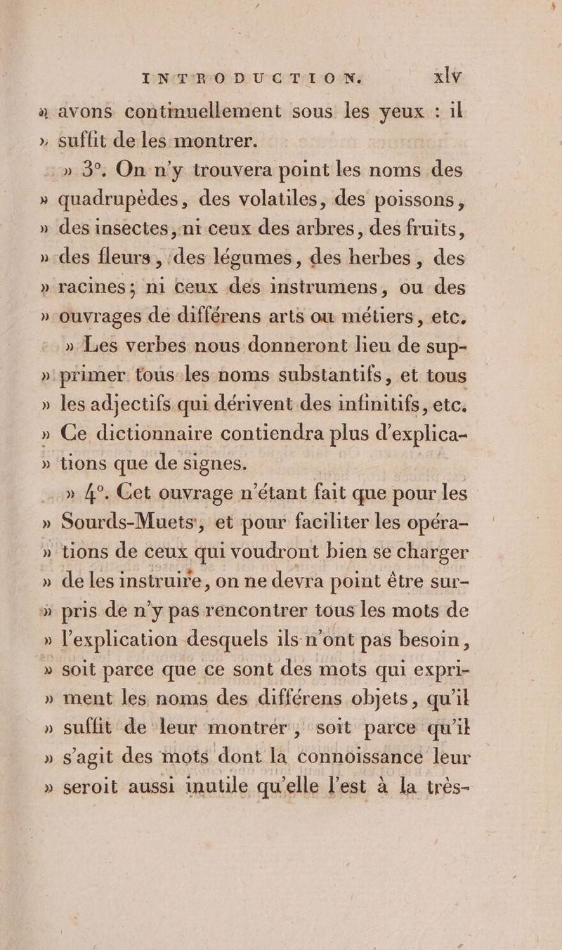 à avons contmuellement sous les veux : il quadrupèdes, des volatiles, des poissons, des insectes, nt ceux des arbres, des fruits, ouvrages de différens arts où métiers, etc. » Les verbes nous donneront lieu de sup- primer tous les noms substantifs, et tous les adjectifs qui dérivent des infimitifs, etc. Ce dictionnaire contiendra plus d’ explica- » 4°. Get ouvrage n'étant fait que pour les Sourds-Muets, et pour faciliter les opéra- de les instruire, on ne devra point être sur- pris de n’y pas rencontrer tous les mots de l'explication desquels ils n’ont pas besoin, soit parce que ce sont des mots qui expri- ment les noms des différens objets, qu'il suffit de leur montrér , soit parce qu'il s’agit des mots dont la Connoissance leur seroit aussi inutile qu’ elle l'est à la très-