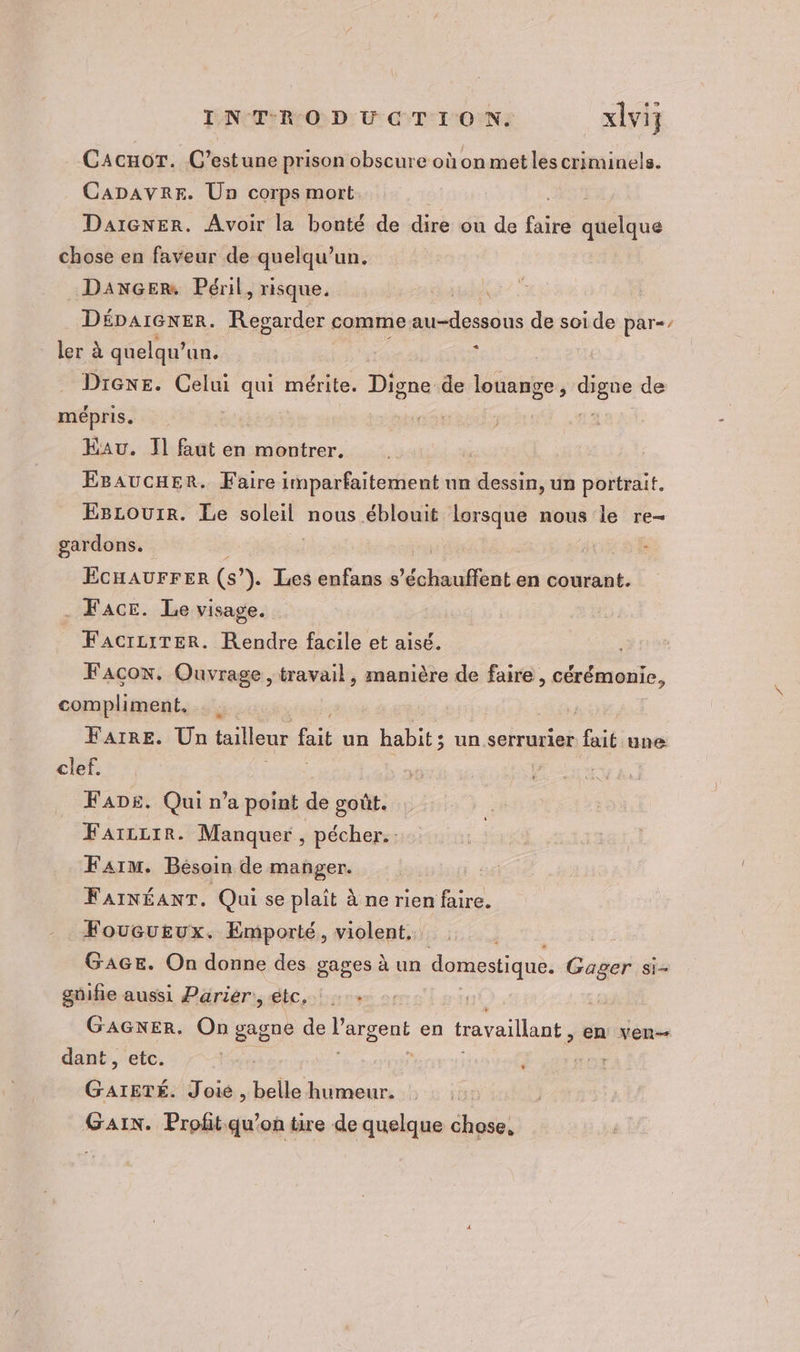 CacuoT. C’estune prison obscure où on met les criminels. CADAVRE. Un corps mort Le Daïcner. Avoir la bonté de dire ou de faire quelque chose en faveur de quelqu'un. DANGER Péril , risque. ” DÉDAIGNER. Regarder comme. au-dessous de soide par-, ler à quelqu’ un. À Drexe. Celui qui mérite. Digne de louange, cs de mépris. &gt;: : | 5 Eau. 11 faut en montrer. EBAUCHER. Faire imparfaitement un dessin, un portrait. Escourr. Le soleil nous éblouit lorsque nous le re- gardons. | ; NRC ECHAUFFER (s”). Les enfans s 'obimifféint en courant. Face. Le visage. FacrziTER. Rendre facile et aisé. Façon, Ouvrage, travail, manière de faire, cérémonie, compliment. Faire. Un tailleur fait un habit; un serrurier fait une clef. FADE. Qui n’a point de goût. Faïzzrr. Manquer , pécher.. Faim. Bésoin de manger. FAINÉANT. Qui se plait à ne rien faire. Foucueux. Emporté, violent. . GAGE. On donne des gages à un domestique. Gager si- gnifie aussi Parier, gbc,. GAGNER, On gagne de Pargent en travaillant, en ven— dant , etc. | a sé Joie , belle humeur. Gain. Profit-qu’on tire de quelque chose, L