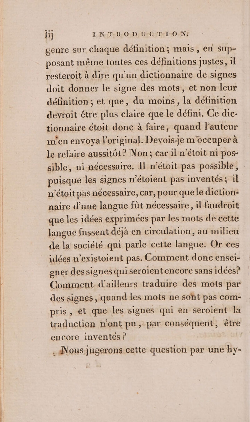 genre sur Chaque définition; mais, en sup- posant même toutes ces définitions Justes, 1l resteroit à dire qu’un dictionnaire de signes doit donner le signe des mots, et non leur définition; et que, du moins, la définition devroit être plus claire que le défini. Ce dic- tionnaire étoit donc à faire, quand l’auteur m’en envoya l'original. Devois-je m'occuper à le refaire aussitôt? Non; car 1l n’étoit n1 pos- sible, ni nécessaire. Il n’étoit pas possible, puisque les signes n’étoient pas inventés; il n’étoit pas nécessaire, car, pour que le diction- naire d’une langue füt nécessaire , il faudroit langue fussent déjà en circulation, au milieu a la société qui parle cette langue. Or ces idées n’existoient pas. Comment donc ensei- gner des signes qui seroientencore sans idées? Comment. d'ailleurs traduire des mots par des signes , quand les mots ne soht pas com- pris, et que les signes qui en seroient la traduction n’ont pu, par conséquent, être encore inventés ? | . Nousjugerons cette question par une hy-