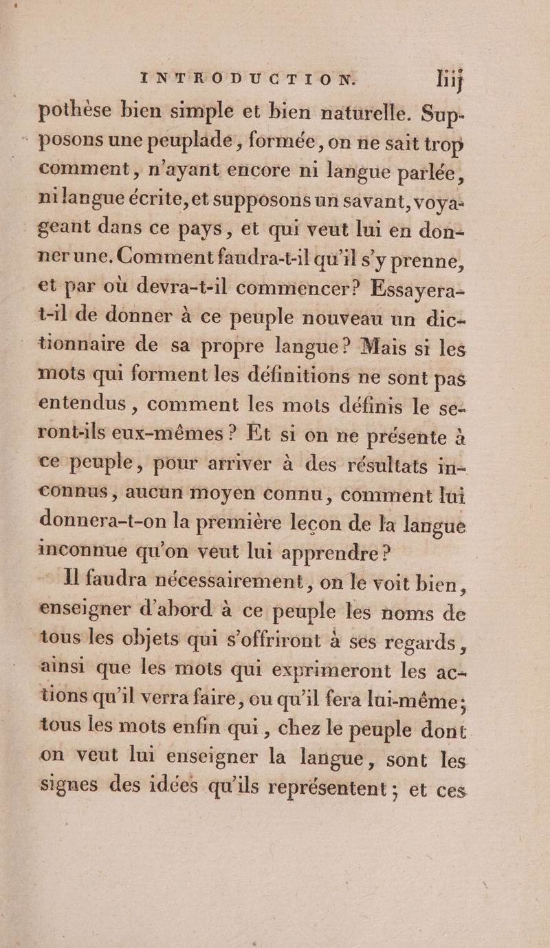 pothèse bien simple et bien naturelle. Sup- ‘ posons une peuplade,, formée, on ne sait trop comment, n'ayant encore ni langue parlée, ni langue écrite,et supposons un savant, Voya: _geant dans ce pays, et qui veut lui en don- ner une, Comment faudra-t-1l qu’il s’y prenne, et par où devra-t-il commencer? Essayera- t-il de donner à ce peuple nouveau un dic- tionnaire de sa propre langue? Mais si les mots qui forment les définitions ne sont pas entendus , comment les mots définis le se: ront-ils eux-mêmes ? Et si on ne présente à ce peuple, pour arriver à des résultats in= connus , aucun moyen connu, Comment Jui ER nR la première lecon de la langue inconnue qu'on veut lui apprendre ? * Ifaudra nécessairement, on le voit bien : enseigner d’abord à ce peuple les noms de tous les objets qui s’offriront à ses regards, ainsi que les mots qui exprimeront les ac- tions qu'il verra faire , ou qu’il fera lui-même ; tous les mots enfin qui, chez le peuple dont on veut lui enseigner la langue, sont les signes des idées qu’ils représentent ; et ces