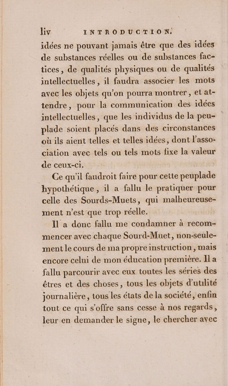 idées ne pouvant jamais être que des idées de substances réelles ou de substances fac- tices, de qualités physiques ou de qualités intellectuelles , il faudra associer les mots avec les objets qu'on pourra montrer , et at- tendre, pour la communication des idées intellectuelles, que les individus de la peu- plade soient placés dans des circonstances où ils aient telles et telles idées, dont l'asso: ciation avec tels ou tels mots fixe la valeur de ceux-ci. Ce qu'il faudroit faire pour cette peuplade hypothétique , il a fallu le pratiquer pour celle des Sourds-Muets, qui malheureuse- ment n’est que trop réelle. Il a donc fallu me condamner à recom- mencer avec chaque Sourd-Muet, non-seule- ment le cours de ma propre instruction, mais encore celui de mon éducation première. Il a fallu parcourir avec eux toutes les séries des êtres et des choses, tous les objets d'utilité journalière , tous les états de la société, enfin tout ce qui s'offre sans cesse à nos regards, leur en demander le signe, le chercher avec