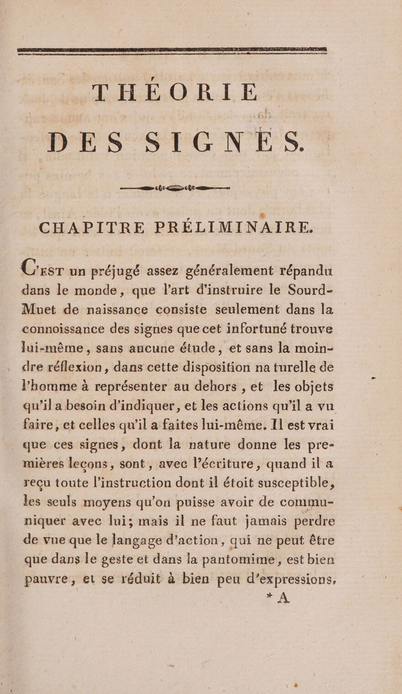 CHAPITRE PRÉLIMINAIRE. Ces un préjugé assez généralement répandu dans le monde, que l’art d’instruire le Sourd- Muet de naissance consiste seulement dans la connoissance des signes que cet infortuné trouve lui-même , sans ancune étude, et sans la moin- dre réflexion, dans cette disposition na turelle de l’homme à représenter au dehors , et les objets qu’il a besoin d'indiquer, et les actions qu’il a vu faire, et celles qu'il a faites lui-même, Il est vrai que ces signes, dont la nature donne les pre- mières leçons, sont, avec l’écriture, quand il a reçu toute l'instruction dont il étoit susceptible, les seuls moyens qu’on puisse avoir de commu- niquer avec lui; mais il ne faut jamais perdre de vue que le langage d’action, qui ne peut être que dans le geste et dans la pantomime, est bien pauvre, et se réduit à bien peu d’expressions, | _.