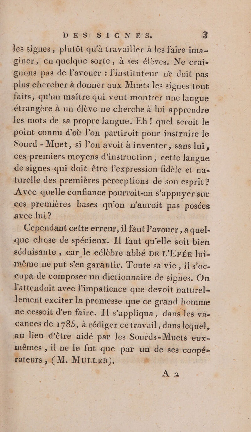 les signes, plutôt qu’à travailler à les faire ima- giner, en quelque sorte, à ses élèves. Ne crai- gnons pas de l'avouer : l'instituteur ne doit pas plus chercher à donner aux Muets les signes tout faits, qu'un maître qui veut montrer une langue étrangère à un élève ne cherche à lui apprendre les mots de sa propre langue. Eh ! quel seroit le point connu d’où l’on partiroit pour instruire le Sourd - Muet, si l’on avoit à inventer, sans lui 3 ces premiers moyens d'instruction, cette langue de signes .qui doit être l'expression fidèle et na- turelle des premières perceptions de son esprit ? Avec quelle confiance pourroit-on s'appuyer sur ces premières bases qu'on n’auroit pas posées aveclui? Cependant cette erreur, il faut l’avouer , a quel- que chose de spécieux. Il faut qu’elle soit bien séduisante , car le célèbre abbé DE L'EPée lui- même ne put s’en garantir. Toute sa vie, il s’oc- cupa de composer un dictionnaire de signes. On d'attendoit avec l’impatience que devoit naturel- lement exciter la promesse que ce grand homme ne cessoit d’en faire. Il s’appliqua, dans les va- cances de 1785, à rédiger cetravail, dans lequel, au lieu d’être aidé par les Sourds- Muets eux- mêmes , il ne le fut que par un de ses COOpÉ- rateurs » (M. MULLER). 8 -