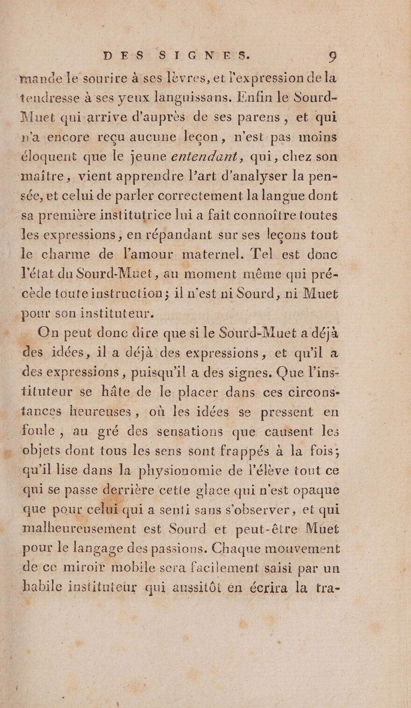 mande le sourire à ses lèvres, et l'expression de la tendresse à ses yeux languissans. Enfin le Sourd- Muet qui arrive d’auprès de ses parens, et qui n'a encore reçu aucune leçon, n'esi pas moins éloquent que le jeune entendent, qui, chez son maitre, vient apprendre l’art d'analyser la pen- sée, et celui de parler correctement la langue dont sa première institutrice lui a fait connoître toutes les expressions , en répandant sur ses lecons tout le charme de l'amour maternel. Tel est donc l'état du Sourd-Muet, au moment même qui pré- cède toute instruction; il n’est ni Sourd, ni Muet pour son instituteur. à On peut donc dire que si le Sourd-Muet a déjà des idées s, il a déjà des expressions, et qu'il à des expressions , puisqu'il a des signes. Que l’ins- tituteur se hâte de le placer dans ces circons- tances heureuses, où les idées se pressent en foule ; au gré des sensations que causent les objets dont tous les sens sont frappés à la fois; qu’il lise dans la physionomie de l'élève tout ce qui se passe derrière cette glace qui n'est opaque que pour celui. qui à senti sans s'observer, et qui malheureusement est Sourd et peut-être Muet pour le langage des passions. Chaque mouvement de ce miroir mobile sera facilement saisi par un habile instituteur qui aussitôt en écrira la tra-