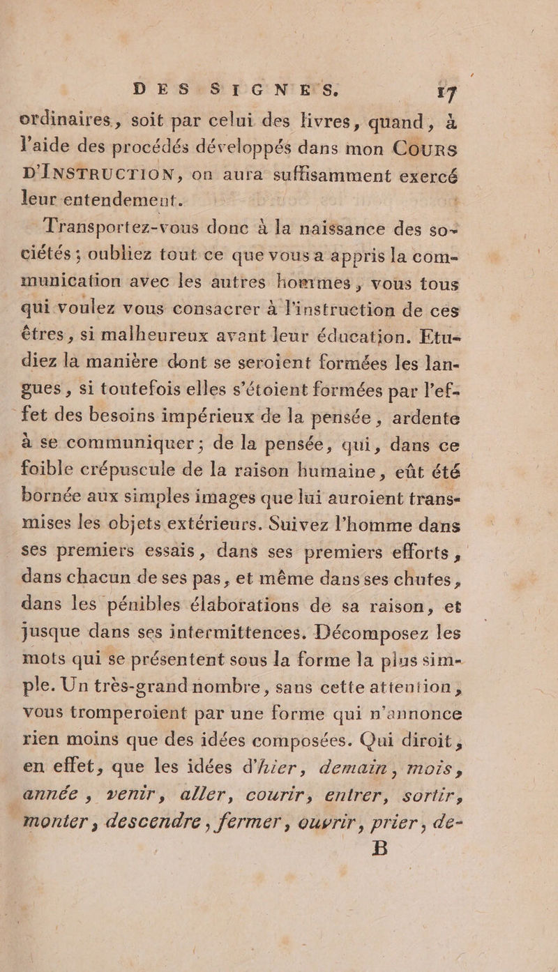 ordinaires, soit par celui des livres, quand, à l'aide des procédés développés dans mon Cours D'INSTRUCTION, on aura suffisamment exercé leur entendement. Transportez-vous donc À la naïssance des so- ciétés ; oubliez tout ce que vous a appris la com- municafion avec les autres hommes, vous tous qui voulez vous consacrer à l'instruction de ces êtres, si malheureux avant leur éducation. Etu- diez la manière dont se seroient formées les lan- gues , si toutefois elles s’étoient formées par l’ef- _fet des besoins impérieux de la pensée , ardente à se communiquer ; de la pensée, qui, dans ce foible crépuscule de la raison humaine, eût été bornée aux simples images que lui auroient trans- mises les objets extérieurs. Suivez l’homme dans ses premiers essais, dans ses premiers efforts, dans chacun de ses pas, et même dansses chutes, dans les pénibles élaborations de sa raison, et jusque dans ses intermittences. Décomposez les mots qui se présentent sous la forme la plus sim ple. Un très-grand nombre, sans cette attention, vous tromperoient par une forme qui n’annonce rien moins que des idées composées. Qui diroit, en eflet, que les idées d'hier, demain, mois, année , venir, aller, courir, entrer, sortir, monter, descendre, fermer, ouvrir, prier, de- B