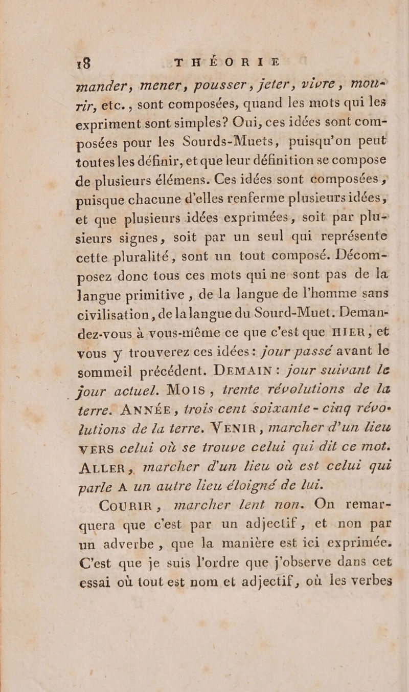 mander, mener, pousser, jeter, vivre, MOU* rir, etc. , sont composées, quand les mots qui les expriment sont simples? Oui, ces idées sont com- posées pour les Sourds-Muets, puisqu'on peut toutesles définir, et que leur définition se compose de plusieurs élémens. Ces idées sont composées ; puisque chacune d'elles renferme plusieurs idées, et que plusieurs idées exprimées, soit par plu- sieurs signes » soit par un seul qui représente cette pluralité, sont un tout composé. Décom- posez donc tous ces mots quine sont pas de la Jangue primitive , de la langue de l’homme sans civilisation, de la langue du Sourd-Muet. Deman- dez-vous à vous-même ce que c’est que HIER, ef vous y trouverez ces idées: jour passé avant le sommeil précédent. DEMAIN : jour suivant le terre. ANNÉE, trois cent soixante - CG TÉVO» lutions de la terre. VENIR, marcher d’un lieu VERS celui où se trouve celui qui dit ce mot. ALLER, marcher d'un lieu où est celui qui parle A un autre lieu éloigné de lui. Courir, 7727archer lent non. On remar- quera que c'est par un adjectif, et non par un adverbe , que la manière est ici exprimée. C'est que je suis l’ordre que j'observe dans cet essai où tout est nom et adjectif, où les verbes