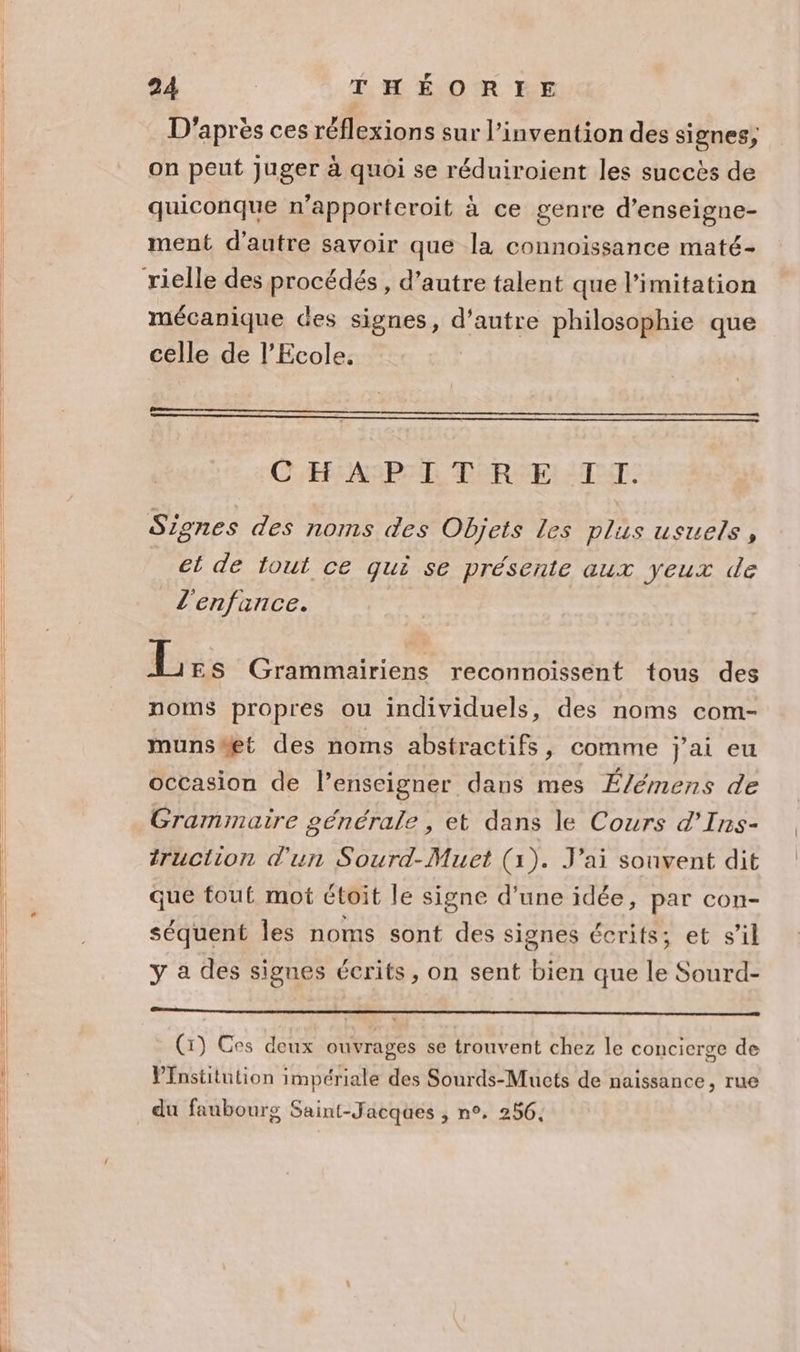 D'après ces réflexions sur l'invention des signes, on peut Juger à quoi se réduiroient les succès de quiconque n’apporteroit à ce genre d’enseigne- ment d'autre savoir que la connoissance maté- mécanique des signes, re philosophie que celle de l'Ecole, CH: AP XL T'R:E: TT. Signes des noms des Objets Les plus usuels , et de tout ce qui se présente aux yeux de l'enfance. L ES Grammairiens reconnoissent tous des noms propres ou individuels, des noms com- muns#et des noms abstractifs, comme j'ai eu occasion de l’enseigner dans mes É/émens de Gramimaire générale , et dans le Cours d’Ins- truction d'un Sourd-Muet (1). J'ai souvent dit que tout mot ctoit le signe d’une idée, par con- séquent les noms sont des signes écrits; et s’il y a des signes écrits, on sent bien que le Sourd- (1) Ces deux ouvrages se trouvent chez le concierge de Pfnstitution impériale des Sourds-Mucts de naissance, rue du faubourg Saint-Jacques , n°. 256.