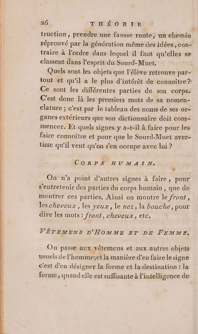 | truction, prendre une fausse route, un chemin l réprouvé par la génération même des idées, con- | traire à l’ordre dans lequel il faut qu’elles se | classent dans l'esprit du Sourd-Muet. Quels sont les objets que l'élève retrouve par- {l tout et qu’il a le plus d'intérêt de connoître ? | Ce sont les différentes parties de son corps. | C'est donc là les premiers mots de sa nomen- | __ Clature; c’est par le tableau des noms de ses or- | ganes extérieurs que son dictionnaire doit com- | mencer. Et quels signes y a-t-il à faire pour les | faire connoître et pour que le Sourd-Muet aver- tisse qu’il veut qu'on s’en occupe avec lui ? CORPS HU MATIN: + On n’a point d’autres signes à faire, pour 1 s’entretenir des parties du corps humain , que de montrer ces parties. Ainsi on montre le front, les cheveux, les yeux, le nez, la bouche, pour dire les mots: front, cheveux, etc. VÊTEMENS D'HOMME ET DE FEMMF. On passe aux vètemens et aux autres objets usuels de l’homme;et la manière d’en faire le signe c'est d'en désigner la forme et la destination : la forme , quand elle est suffisante à l'intelligence de