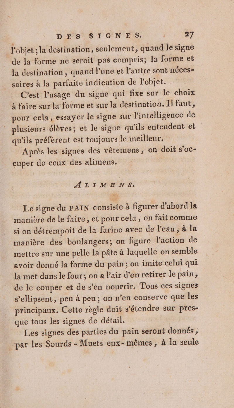 l'objet la destination, seulement, quand le signe de la forme ne seroit pas compris; la forme et la destination, quand l’une et l’autre sont néces- | saires à la parfaite indication de l'objet. C'est l'usage du signe qui fixe sur le choix à faire sur la forme et sur la destination. I faut, pour cela, essayer le signe sur l'intelligence de plusieurs élèves; et le signe qu'ils entendent et qu'ils préfèrent est toujours le meilleur. Après les signes des vêtemens ; on doit s’oc- cuper de ceux des alimens. ALIMENS. Le signe du PAIN consiste à figurer d’abord la manière de le faire, et pour cela, on fait comme si on détrempoit de la farine avec de l’eau, à la manière des boulangers; on figure l'action de mettre sur une pelle la pâte à laquelle on semble avoir donné la forme du pain; on imite celui qui la met dans le four; on a l’air d'en retirer le pain, de le couper et de s’en nourrir. Tous ces signes s’ellipsent, peu à peu; on n’en conserve que les principaux. Cette règle doit s'étendre sur pres” que tous les signes de détail. Les signes des parties du pain seront donnés, par les Sourds - Muets eux-mêmes, à la seule