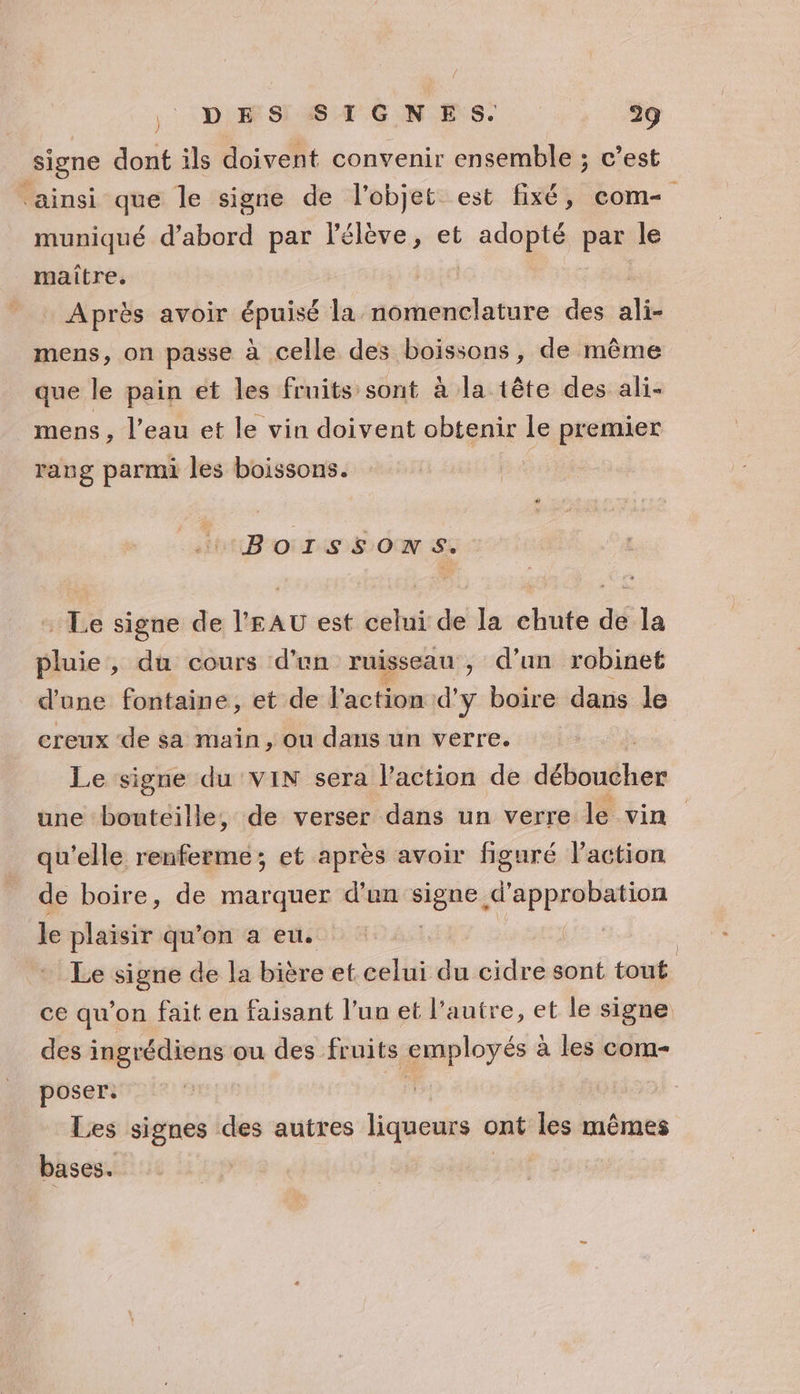 signe dont ils doivent convenir ensemble ; c’est ‘ainsi que le signe de l'objet est fixé, com muniqué d’abord par lélève, et : sd par le maitre, _ Après avoir épuisé la nomenclature des ali- mens, on passe à celle des boissons, de même que le pain et les fruits sont à la tête des ali- mens , l’eau et le vin doivent obtenir le premier rang parmi les boissons. BOISSONS. : Le signe de l'EAU est celui de la chute de la pluie, du cours d’un ruisseau, d’un robinet d'une fontaine, et de l'action d'y boire dans le creux de sa main, ou dans un verre. Le signe du VIN sera l’action de détouthes une bouteille, de verser dans un verre le vin qu'elle renferme; et après avoir figuré l’action de boire, de marquer d'en see RPRER le plaisir qu'on a eu. Le signe de la bière et celui du cidre sont tout. ce qu'on fait en faisant l’un et l’autre, et le signe des ingrédiens ou des fruits employés à les com- poser: + Les signes des autres liqueurs ont les mêmes bases. |