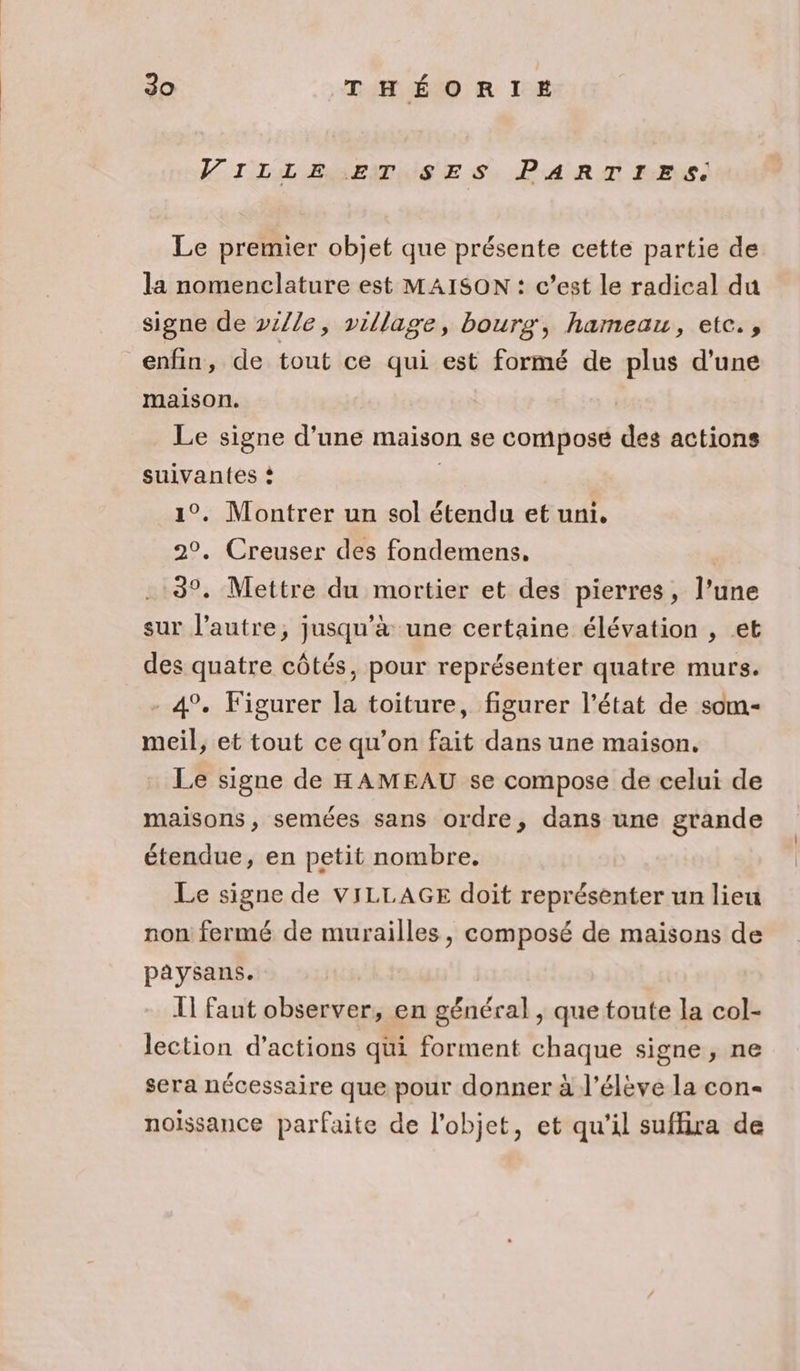 VILLE ET SES PARTIES. Le premier objet que présente cette partie de la nomenclature est MAISON : c’est le radical du signe de ville, village, bourg, hameau, etc. , enfin, de tout ce qui est formé de plus d’une maison. Le signe d’une maison se compose des actions suivantes ? 1°. Montrer un sol étendu et uni, 2°. Creuser des fondemens, 3°. Mettre du mortier et des pierres, l’une sur l’autre, jusqu’à une certaine élévation , et des quatre côtés, pour représenter quatre murs. 4°. Figurer la toiture, figurer l’état de som- meil, et tout ce qu'on fait dans une maison. Le signe de HAMEAU se compose de celui de maisons, semées sans ordre, dans une grande étendue, en petit nombre. Le signe de VILLAGE doit représenter un lieu non fermé de murailles, composé de maisons de paysans. I] faut observer, en général , que toute la col- lection d'actions qui forment chaque signe , ne sera nécessaire que pour donner à l'élève la con noissance parfaite de l'objet, et qu'il suflira de