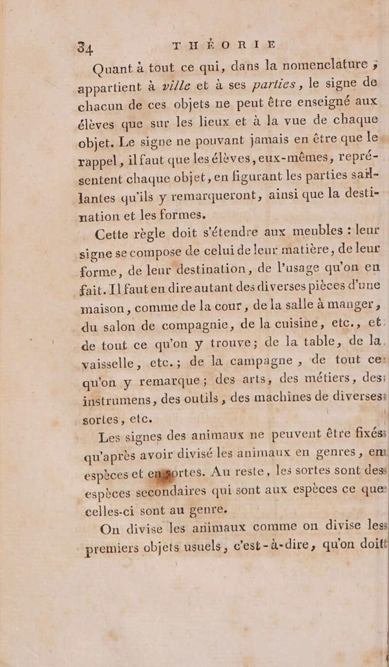 94 THÉ O R LE Quant à tout ce qui, dans la nomenclature ; appartient à 2/le et à ses parties, le signe de chacun de ces objets ne peut être enseigné aux élèves que sur les lieux et à la vue de chaque objet. Le signe ne pouvant jamais en être que les rappel, il faut que les élèves, eux-mêmes, repré- sentent chaque objet, en figurant les parties saïl- lantes qu'ils y remarqueront, ainsi que la desti- nation et les formes. Cette règle doit s'étendre aux meubles : leur signe se compose de celui de leur matière, de leur forme, de leur destination, de l'usage qu'on en fait. Il fauten dire autant des diverses pièces d'une maison , comme de la cour, de la salle à manger, du salon de compagnie, de la cuisine, etc., et de tout ce qu'on y trouve; de la table, de la. vaisselle, .etc.; de la campagne , de tout ce: qu'on y remarque; des arts, des métiers, des: instrumens , des outils , des machines de diverses: sortes, etc. | Les signes des animaux ne peuvent être fixés: qu'après avoir divisé les animaux en genres, em espèces et emggortes. Au reste, les sortes sont dess espèces secondaires qui sont aux espèces ce que celles-ci sont au genre. On divise les animaux comme on divise less premiers objets usuels, c'est-à-dire, qu'on doitt