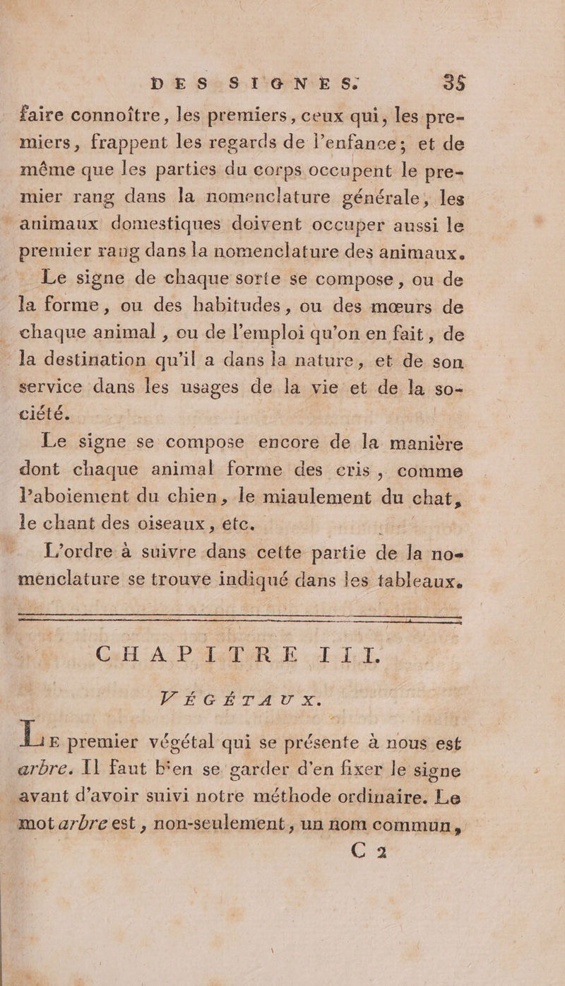 faire connoître, les premiers, ceux qui, les pre- miers, frappent les regards de l’enfance; et de même que les parties du corps occupent le pre- mier rang dans la nomenclature générale, les animaux domestiques doivent occuper aussi le premier rang dans la nomenclature des animaux. Le signe de chaque sorte se compose , ou de la forme, ou des habitudes, ou des mœurs de chaque animal , ou de l’emploi qu’on en fait, de la destination qu'il a dans la nature, et de son service dans les usages de la vie et de M sO= ciété. | Le signe se compose encore de la manière dont chaque animal forme des cris, comme Paboiement du chien, le miaulement du chat, le chant des oiseaux, etc. __ L'ordre à suivre dans cette partie de la no menclature se trouve indiqué dans les tableaux. Cut A PME LIL FEÉGÉTAUX. | Las premier végétal qui se éibile à nous esf arbre. {1 faut b‘en se garder d'en fixer le signe avant d’avoir suivi notre méthode ordinaire. Le mot arbre est, non-seulement , un nom commun, CE