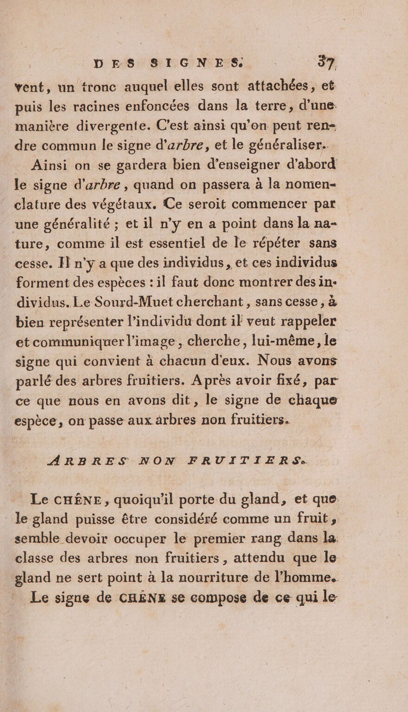 vent, un tronc auquel elles sont attachées, et puis les racines enfoncées dans la terre, d’une: manière divergente. C’est ainsi qu'on peut ren= dre commun le signe d'arbre, et le généraliser. Ainsi on se gardera bien d’enseigner d’abord le signe d'arbre , quand on passera à la nomen- clature des végétaux. Ce seroit commencer par une généralité ; et il n’y en a point dans la na- ture, comme il est essentiel de le répéter sans cesse. Il n'y a que des individus, et ces individus forment des espèces : il faut donc montrer des in: dividus. Le Sourd-Muet cherchant , sans cesse , à bien représenter l'individu dont il veut rappeler et communiquer l’image, cherche, lui-même, le signe qui convient à chacun d'eux. Nous avons parlé des arbres fruitiers. Après avoir fixé, par ce que nous en avons dit, le signe de chaque espèce, on passe aux àrbres non fruitiers. ARBRES NON FRUITIERS:. Le CHÊNE, quoiqu'il porte du gland, et que le gland puisse être considéré comme un fruit, semble devoir occuper le premier rang dans la classe des arbres non fruitiers , attendu que le gland ne sert point à la nourriture de l’homme. Le signe de CHÊNE se compose de ce qui le