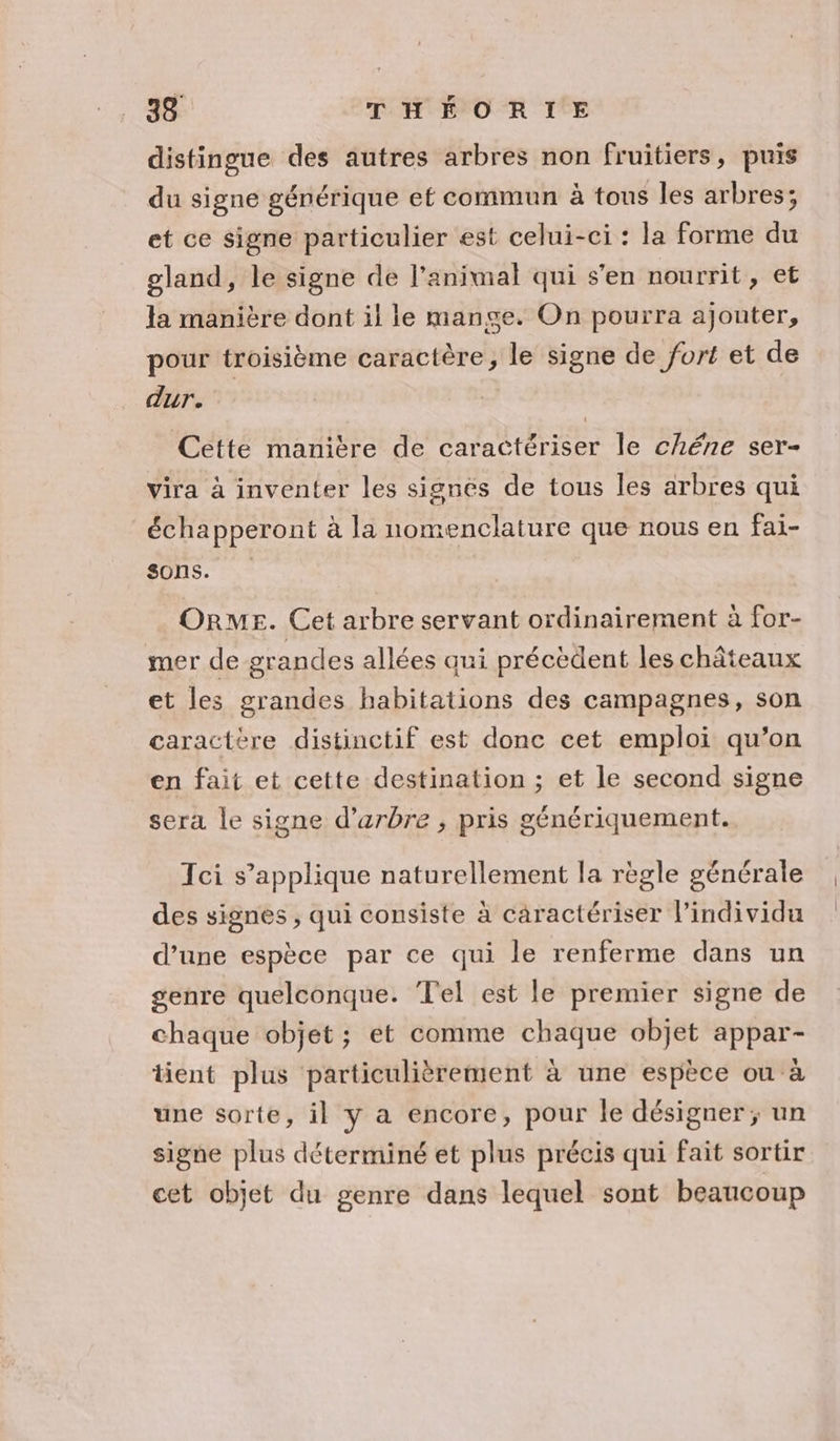 distingue des autres arbres non fruitiers, puis du signe générique ef commun à tous les arbres; et ce signe particulier est celui-ci : la forme du gland, le signe de l'animal qui s'en nourrit, et Ja manière dont il le mange. On pourra ajouter, pour troisième caractère, le signe de fort et de dur. Cette manière de caractériser le chéne ser- vira à inventer les signes de tous les arbres qui échapperont à la nomenclature que nous en fai- sons. :. OrME. Cet arbre servant ordinairement à for- mer de grandes allées qui précèdent les châteaux et les grandes habitations des campagnes, son caractère distinctif est donc cet emploi qu’on en fait et cette destination ; et le second signe sera le signe d'arbre , pris génériquement. Tci s’applique naturellement la règle générale des signes , qui consiste à caractériser l'individu d’une espèce par ce qui le renferme dans un genre quelconque. Tel est le premier signe de chaque objet; et comme chaque objet appar- tient plus particulièrement à une espèce où à une sorte, il y a encore, pour le désigner ; un signe plus déterminé et plus précis qui fait sortir cet objet du genre dans lequel sont beaucoup