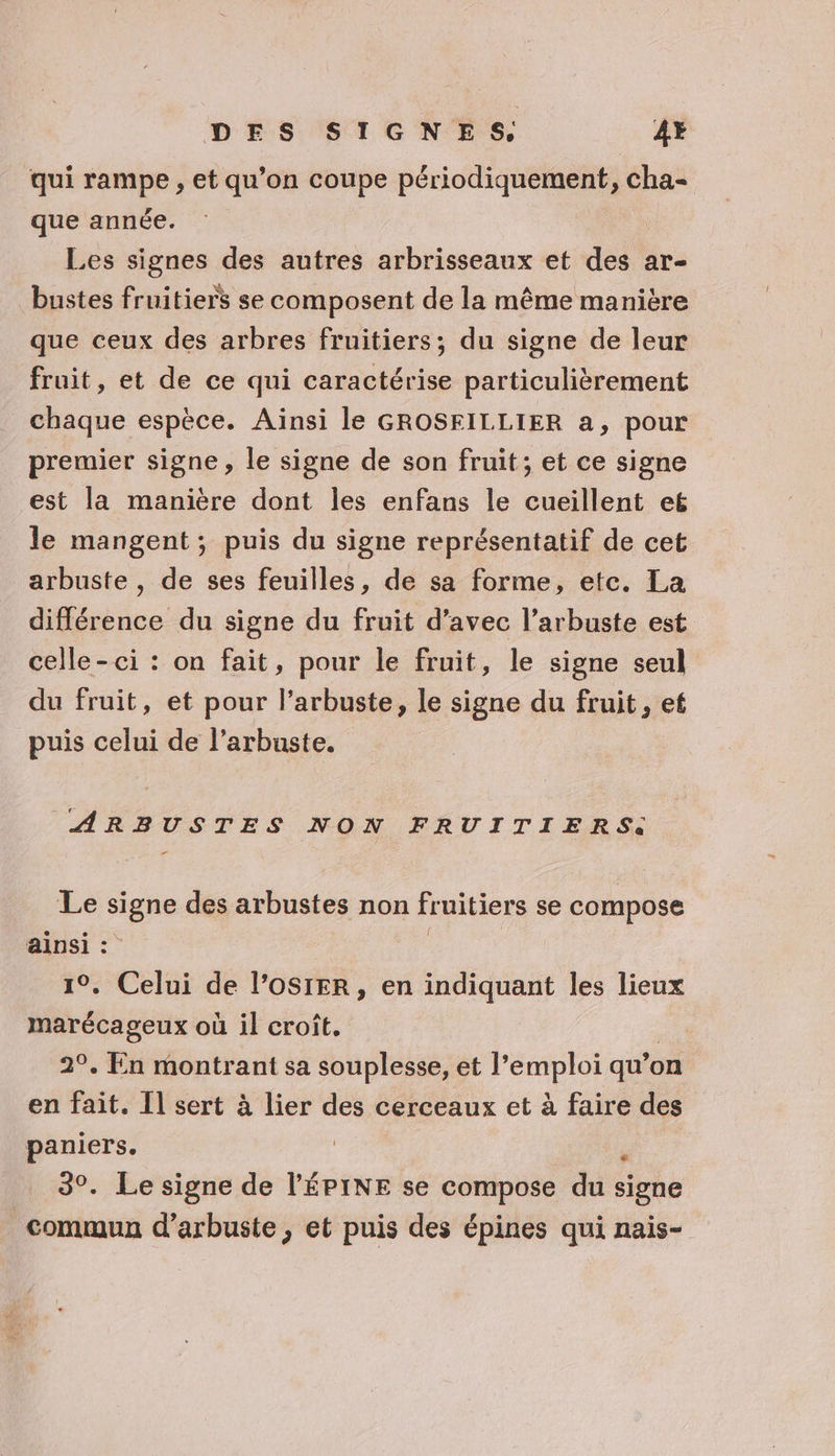 qui rampe , et qu’on coupe périodiquement, cha- que année. Les signes des autres arbrisseaux et des ar- bustes fruitiers se composent de la même manière que ceux des arbres fruitiers; du signe de leur fruit, et de ce qui caractérise particulièrement chaque espèce. Ainsi le GROSFILLIER a, pour premier signe, le signe de son fruit; et ce signe est la manière dont les enfans le cueillent eë le mangent; puis du signe représentatif de cet arbuste , de ses feuilles, de sa forme, etc. La différence du signe du fruit d’avec l’arbuste est celle-ci : on fait, pour le fruit, le signe seul du fruit, et pour l’arbuste, le signe du fruit, et puis celui de l’arbuste. ARBUSTES NON FRUITIERS. Le signe des arbustes non fruitiers se compose ainsi : : 1°. Celui de l’OSIER, en indiquant les lieux marécageux où il croît. | 29. En montrant sa souplesse, et l'emploi qu’on en fait. [l sert à lier des cerceaux et à faire des paniers. Fe 3°. Le signe de l'ÉPINE se compose du signe commun d’arbuste , et puis des épines qui nais-