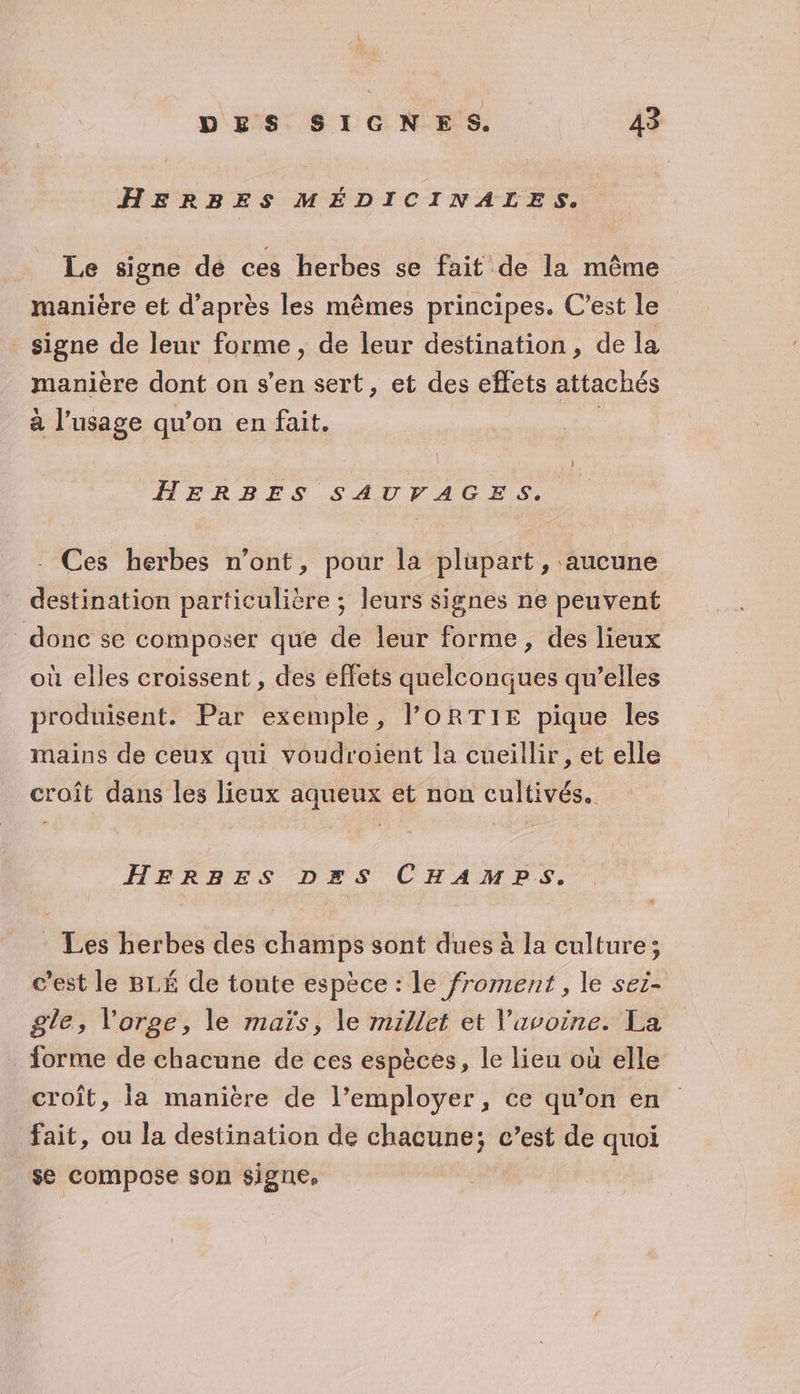 HERRBES MÉDICINALES. Le signe de ces herbes se fait de la même manière et d’après les mêmes principes. C’est le signe de leur forme , de leur destination, de la manière dont on s’en sert, et des effets attachés à l’usage qu’on en fait. : HERBES SAUVAGES. - Ces herbes n’ont, pour la plupart, aucune destination particulière ; leurs signes ne peuvent donc se composer que de leur forme, des lieux où elles croissent , des effets quelconques qu’elles produisent. Par exemple, l'ORTIE pique les mains de ceux qui voudroient la cueillir, et elle croît dans les lieux aqueux et non cultivés. HERBES D=S CHAMPS. : Les herbes des champs sont dues à la culture; c'est le BLÉ de toute espèce : le froment , le sei- gle, l'orge, le maïs, le millet et Vavoine. La forme de chacune de ces espèces, le lieu où elle croît, la manière de l’employer, ce qu’on en fait, ou la destination de chacune; c’est de quoi se compose son signe,