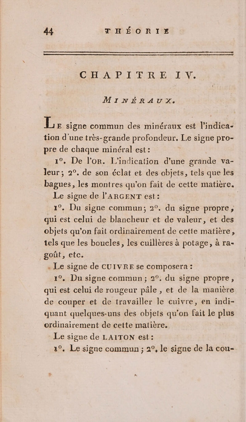 CEA PILE R FE: E UV. MINÉRAUX. Le signe commun des minéraux est l’indica- tion d'une très-grande profondeur. Le signe pro- pre de chaque minéral est: | 1°. De l'or. L’indication d'une seatide va- leur; 2°. de son éclat et des objets, tels que les bagues, les montres qu'on fait de cette matière. Le signe de l'ARGENT est: 1°. Du signe commun; 2°. du signe propre, qui est celui de blancheur et de valeur, et des objets qu’on fait ordinairement de cette matière, tels que les boucles, les cuillères à potage, à ra- . Le signe de CUIVRE se composera : 1°. Du signe commun; 2°. du signe propre, qui est celui de rougeur pâle , et de la manière de couper et de travailler le cuivre, en indi- quant quelques-uns des objets qu’on fait le plus ordinairement de cette matière. Le signe de LAITON est: 1°. Le signe commun ; 2°, le signe de la cou-