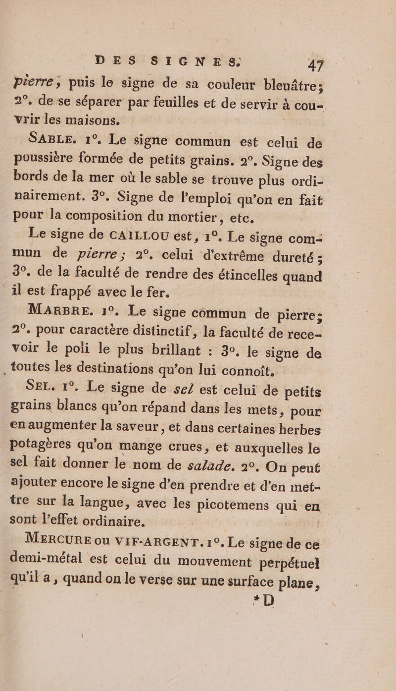 pierre, puis le signe de sa couleur bleuâtre; 2°. de se séparer par feuilles et de servir à cou- vrir les maisons. | | SABLE. 1°. Le signe commun est celui de poussière formée de petits grains. 2°, Signe des bords de la mer où le sable se trouve plus ordi- nairement. 3°. Signe de l'emploi qu’on en fait pour la composition du mortier, etc. Le signe de CAILLOU est, 1°. Le signe com- mun de pierre; 2°, celui d'extrême dureté ; 3°, de la faculté de rendre des étincelles quand il est frappé avec le fer. MARBRE, 1°. Le signe commun de pierre: 2°. pour caractère distinctif, la faculté de rece- voir le poli le plus brillant : 30, Je signe de toutes les destinations qu’on lui connoît. SEL. 1°. Le signe de se/ est celui de petits grains blancs qu’on répand dans les mets, pour en augmenter la saveur, et dans certaines herbes potagères qu'on mange crues, et auxquelles le sel fait donner le nom de sa/ade. 20. On peut ajouter encore le signe d’en prendre et d'en met- tre sur la langue, avec les picotemens qui en sont l’effet ordinaire, | MERCURE ou VIF-ARGENT. 1°. Le signe de ce demi-métal est celui du mouvement perpétuel qu'il a, quand on le verse sur une surface plane, ; “D