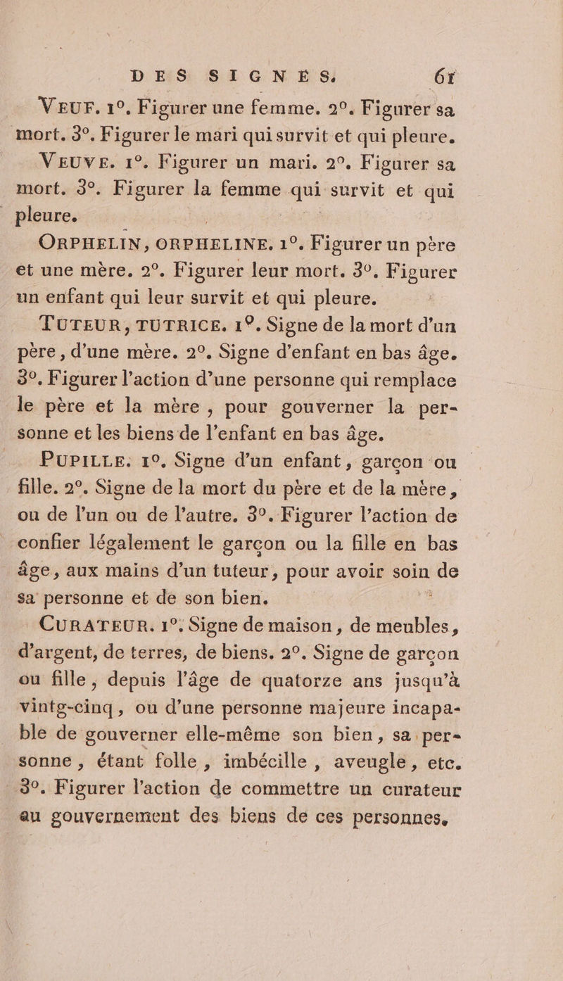 Veur. 1°, Figurer une femme. 2°. Figurer sa mort. 3°, Figurer le mari qui survit et qui pleure. VEUVE. 1°. Figurer un mari. 2°. Figurer sa mort. 3°. Figurer la femme Hu survit et qui pleure. | ORPHELIN, ORPHELINE. 1°. Figurer un père et une mère. 2°. Figurer leur mort. 30, Figurer un enfant qui leur survit et qui pleure. TOTEUR, TUTRICE. 1°. Signe de la mort d’un père , d’une mère. 2°. Signe d'enfant en bas âge. 8°. Figurer l’action d’une personne qui remplace le père et la mère , pour gouverner la per- sonne et les biens de l'enfant en bas âge. Pupitce. 1°, Signe d’un enfant, garcon ou fille. 2°. Signe de la mort du père et de la mère, ou de l’un ou de l’autre. 3°. Figurer l’action de confier légalement le garcon ou la fille en bas _ âge, aux mains d’un tuteur, pour avoir soin e sa personne et de son bien. CURATEUR. 1°. Signe de maison, de meubles, d'argent, de terres, de biens. 2°. Signe de garcon ou fille, depuis l’âge de quatorze ans jusqu’à vintg-cinq, ou d’une PE majeure incapa- ble de gouverner elle-même son bien, sa per- sonne , étant folle, imbécille, aveugle, etc. 3°. Figurer l’action de commettre un curateur au gouvernement des biens de ces personnes.