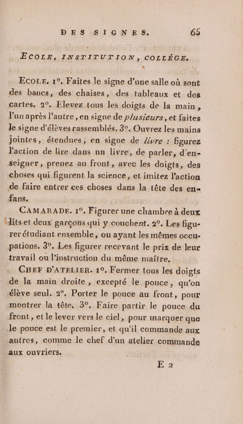 ECOLE, INSTITUTION, COLLÉGE. Ecore. 1°, Faites le signe d’une salle où sont des bancs, des chaises, des tableaux et des gartes, 2°, Elevez tous les doigts de la main, lun après l’autre , en signe de p/usieurs , et faites le signe d'élèves rassemblés. 3°. Ouvrez les mains jointes, étendues, en signe de Zvre : figurez l'action de lire dans un livre, de parler, d’en- seigner, prenez au front, avec les doigts, des choses qui figurent la science, et imitez l’action de faire entrer ces choses dans la tête des en- fans. CAMARADE. 1°, Figurer une ANR à dou ‘itset deux garçons qui y couchent. 2°, Les figu- rer étudiant ensemble, ou ayant les mêmes occu- pations. 3°. Les figurer recevant le prix de leur travail ou l'instruction du même maître, CHEF D'ATELIER. 19. Fermer tous les doigts de la main droite , excepté le pouce, qu’on élève seul. 2°. Porter le pouce au front, pour montrer la tête. 3°, Faire partir le pouce du front, et le lever vers le ciel, pour marquer que le pouce est le premier, et qu’il commande aux autres, comme le chef d’un atelier commande aux ouvriers, E 2