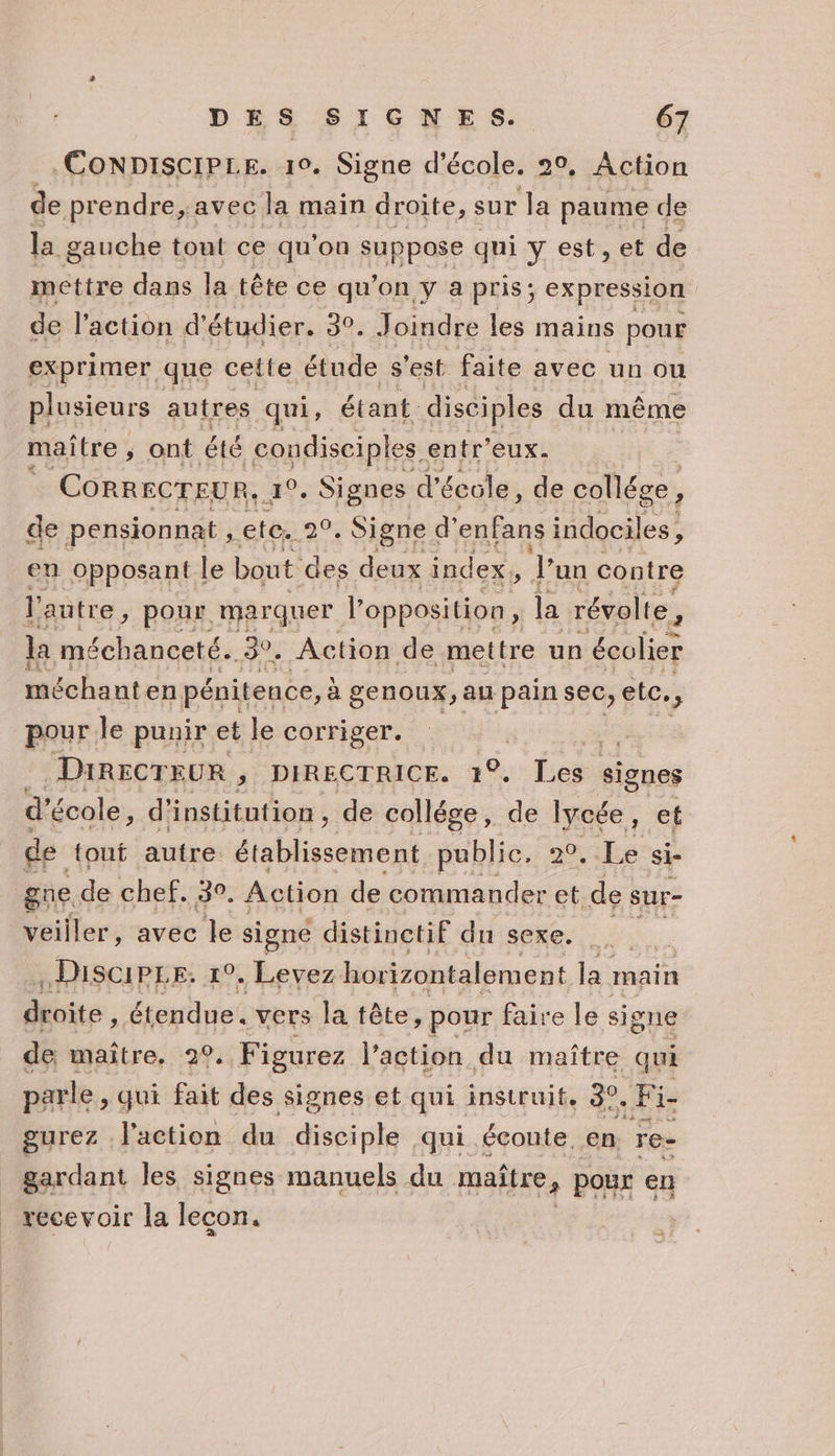 CoNDiIsciPLE. 10. Signe d'école. 20, Action de prendre, avec Ja main droite, sur la paume de la gauche tout ce qu'on suppose qui y est, et de mettre dans la tête ce qu’on y a pris; expression de l'action d'étudier. 30. Joindre les mains pour exprimer que cetie étude s'est faite avec un ou plusieurs autres qui, étant. disciples du même maître , ont été condisciples. entr'eux. CORRECTEUR, 1°. Signes d'école, de collége, de pensionnat , ete. PA Signe d’ enfans indociles, en opposant le bout des deux index, Jun contre l'autre, pour. marquer. Lopbotition la révolte, la méchanceté. E Action de mettre un écolier méchant en pénitence, à genoux, au pain sec, ete, pour le punir et le corriger. DIRECTEUR , DIRECTRICE. 1°. Les signes d’ école, d'institution, de collége, de lycée 1 ©É de tout autre dablsntines public, 20, Le si- gne de chef. 30. Action de commander et de sur- veiller, avec le signe distinctif du sexe. .Discipre. 1°. Levez horizontalement la main décite, étendue. vers la tête, pour faire le signe de maître. 29. Figurez l’action du maître qui parle , qui fait des signes et qui instruit, 30. Fi- gurez l'action du disciple qui écoute. en. re- gardant les signes manuels du maître, | POUX en recevoir la lecon.