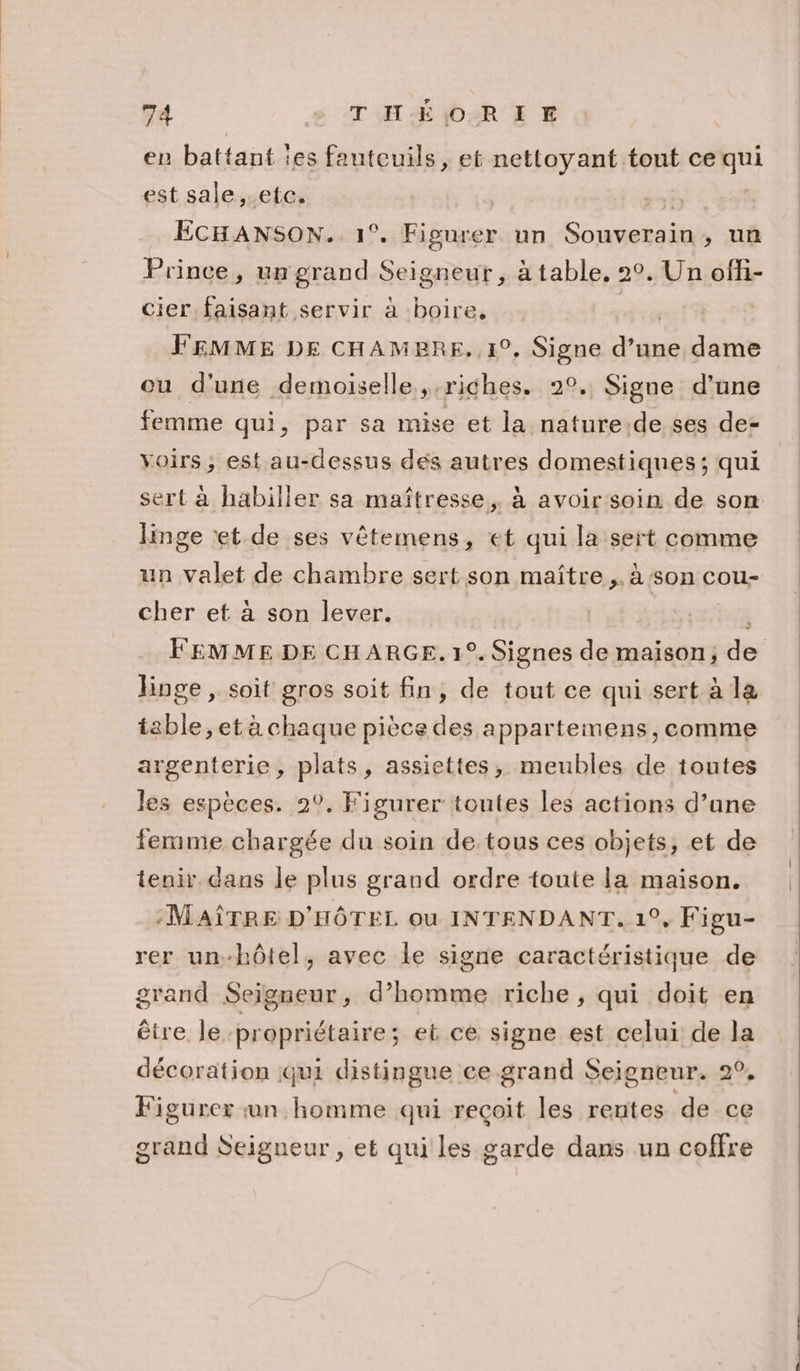 en battant les fauteuils, et nettoyant tont ce qui est sale,.etc. | | ÉCHANSON. 1°. Figurer un Souverain, un Prince, un grand Seigneur, à table, 2°. Un ofi- cier faisant servir à boire, FEMME DE CHAMBRE. 1°, Signe d’une dame ou d'une demoiselle riches. 20. Signe d’une femme qui, par sa mise et la nature de ses de- voirs, est au-dessus des autres domestiques; qui sert à habiller sa maîtresse, à avoir soin de son linge et de ses vêtemens, et qui la sert comme un valet de chambre sert son maître ,. à son cou- cher et à son lever. | FEMME DE CHARGE. 1°. Signes de maison, de linge , soit gros soit fin, de tout ce qui sert à la table, et à chaque pièce des appartemens, comme argenterie, plats, assiettes, meubles de toutes les espèces. 2°. Figurer toutes les actions d’ane ferme chargée du soin de tous ces objets, et de tenir dans le plus grand ordre toute la maison. :MAÎTRE D'HÔTEL ou INTENDANT. 1°, Figu- rer un-hôtel, avec le signe caractéristique de grand Seigneur, d’homme riche, qui doit en être le propriétaire ; eb ce signe est celui de la décoration qui distingue ce grand Seigneur. 2°, Figurer un homme qui reçoit les rentes de ce grand Seigneur , et qui les garde dans un coffre