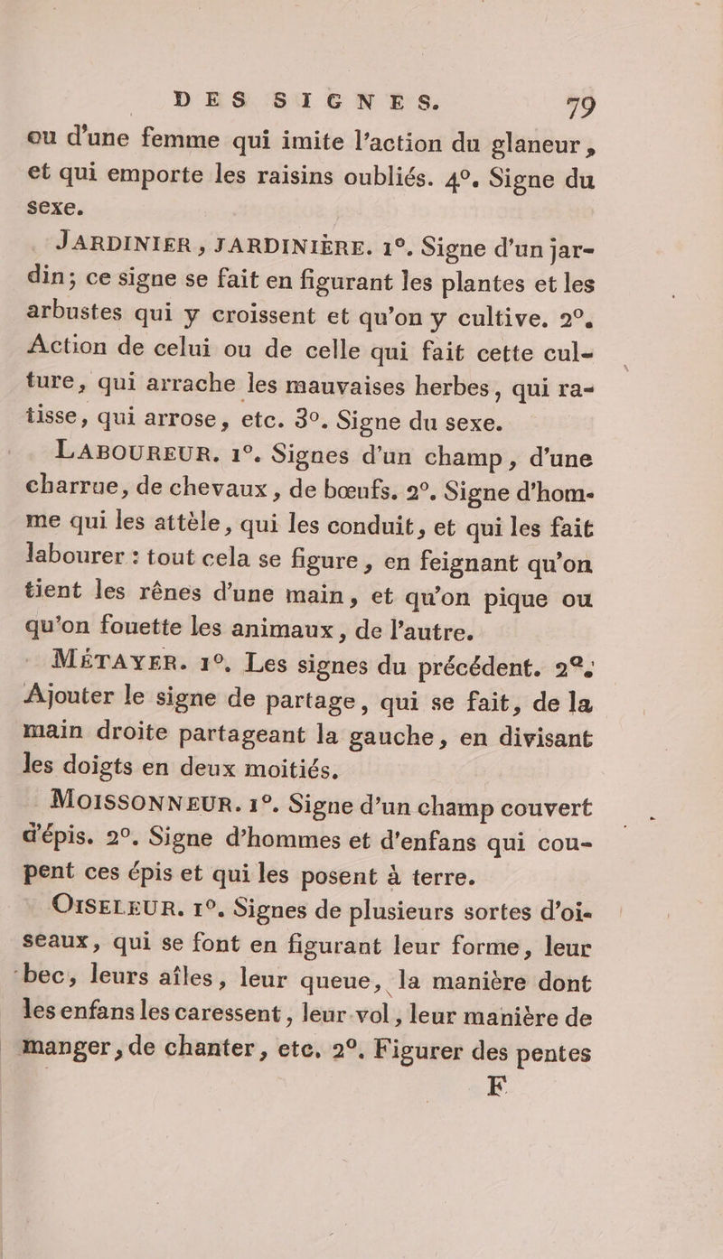 ou d'une femme qui imite l’action du glaneur, et qui emporte les raisins oubliés. 4°. Signe du sexe. JARDINIER , JARDINIÈRE. 1°. Signe d’un jar- din; ce signe se fait en figurant les plantes et les arbustes qui y croissent et qu’on y cultive. 2°. Action de celui ou de celle qui fait cette cul- ture, qui arrache les mauvaises herbes, qui ra- tisse, qui arrose, etc. 30. Signe du sexe. LABOUREUR. 1°. Signes d’un champ, d’une charrue, de chevaux , de bœufs. 2°, Signe d’hom- me qui les attèle, qui les conduit, et qui les fait labourer : tout cela se figure, en feignant qu’on tient les rênes d’une main, et qu'on pique ou qu’on fouette les animaux, de l’autre. MÉTAYER. 1°, Les signes du précédent. 2° Ajouter le signe de partage, qui se fait, de la main droite partageant la gauche, en divisant les doigts en deux moitiés. MoissonNNEUR. 1°. Signe d’un champ couvert d'épis. 2°. Signe d’hommes et d’enfans qui cou- pent ces épis et qui les posent à terre. O1SELEUR. 1°. Signes de plusieurs sortes d’oi- seaux, qui se font en figurant leur forme, leur ‘bec, leurs aîles, leur queue, la manière dont les enfans les caressent , leur-vol , leur manière de manger, de chanter, ete, 2°, Figurer des pentes FE