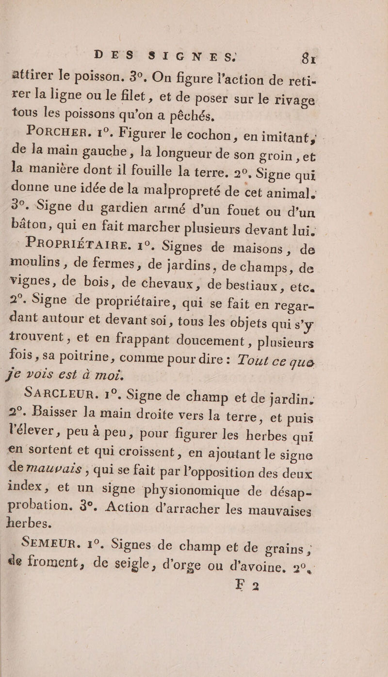 attirer le poisson. 3°. On figure l’action de reti- rer la ligne ou le filet, et de poser sur le rivage tous les poissons qu’on a pêchés, PORCHER. 1°. Figurer le cochon, en imitant de Ja main gauche, la longueur de son groin , et la manière dont il fouille la terre. 20, Signe qui donne une idée de la malpropreté de cet animal. 3°. Signe du gardien armé d’un fouet ou d’un bâton, qui en fait marcher plusieurs devant lui: | PROPRIÉTAIRE. 1°. Signes de maisons , de moulins , de fermes, de jardins, de champs, de vignes, de bois, de Chevaux, de bestiaux , etc. 2°. Signe de propriétaire, qui se fait en regar- dant autour et devant soi, tous les objets qui s’y irouvent, et en frappant doucement, plusieurs fois, sa poitrine, comme pour dire: Tout ce que je vois est à moi. SARCLEUR. 1°. Signe de champ et de jardin. 2°. Baïsser la main droite vers la terre, et puis l'élever, peu à peu, pour figurer les herbes qui en sortent et qui croissent, en ajoutant le signe de mauvais &gt; qui se fait par l'opposition des deux index, et un signe physionomique de désap- probation. 3. Action d’arracher les mauvaises herbes. _ SEMEUR. 1°. Signes de champ et de grains, _ de froment, de seigle, d'orge ou d'avoine, 2°, | k2