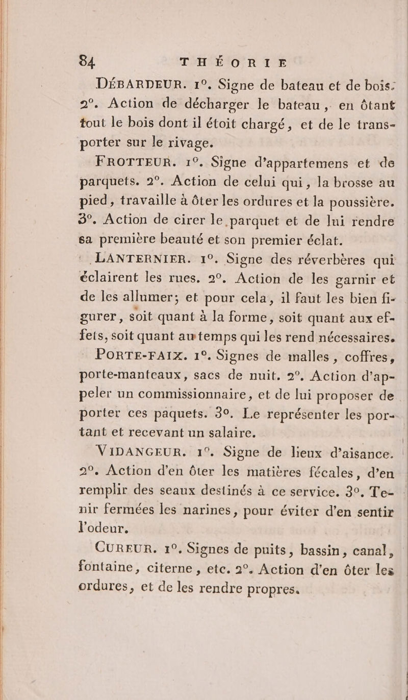 DÉBARDEUR. 1°. Signe de bateau et de bois: 2°. Action de décharger le bateau , en ôtant tout le bois dont il étoit chargé, et de le trans- porter sur le rivage. FROTTEUR. 1°. Signe d’appartemens et de parquets. 2°. Action de celui qui, la brosse au pied, travaille à ôter les ordures et la poussière. 3°. Action de cirer le parquet et de lui rendre sa premiere beauté et son premier éclat. :.LANTERNIER. 1°. Signe des réverbères qui éclairent les rues. 2°. Action de les garnir et gurer, soit quant à la forme, soit quant aux ef- fets, soit quant awtemps qui les rend nécessaires. PORTE-FAIX. 1°. Signes de malles , coffres, porte-manteaux, sacs de nuit. 2°, Action d’ap- porter ces paquets. 30. Le représenter les por- tant et recevant un salaire. 2°, Action d'en ôter les matières fécales, d’en remplir des seaux destinés à ce service. 3°, Te- nir fermées les narines, pour éviter d’en sentir l'odeur. CUREUR. 1°. Signes de puits, bassin, canal, fontaine, citerne , etc. 2°. Action d’en ôter les ordures, et de les rendre propres.