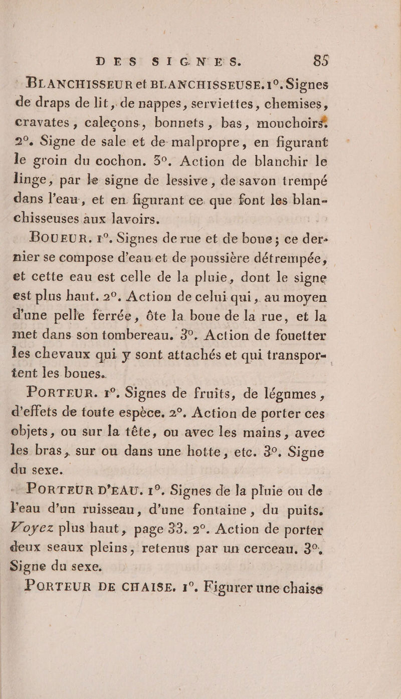 : BLANCHISSEUR et BLANCHISSEUSE. 1°. Signes de draps de lit, de nappes, serviettes, chemises, cravates, calecons, bonnets, bas, mouchoir 2°, Signe de sale et de malpropre, en figurant le groin du cochon. 5°. Action de blanchir le linge, par le signe de lessive , de savon trempé dans l’eau, et en figurant ce que font les blan- chisseuses aux lavoirs. BOUEUR. 1°. Signes de rue et de boue; ce qi nier se compose d’eau.et de poussière détrempée, et cette eau est celle de la pluie, dont le signe est plus hant. 2°, Action de celui qui, au moyen d’une pelle ferrée, Ôôte la boue de la rue, et la met dans son tombereau. 3°, Action de fouetter les chevaux qui y sont attachés et qui transpor« tent les boues. PoRTEUR. 1°, Signes de fruits, de légnmes, d'effets de toute espèce. 2°. Action de porter ces objets, ou sur la tête, ou avec les mains, avec les bras, sur ou dans une hotte, etc. 3°, Signe du sexe. PORTEUR D'EAU. 1°. Signes de la pluie ou de Feau d’un ruisseau, d’une fontaine, du puits. Voyez plus haut, page 33. 2°. Action de porter deux seaux pleins, retenus par un cerceau. 3°, _ Signe du sexe. ; PORTEUR DE CHAISE, 1°, Kigurer une chaise