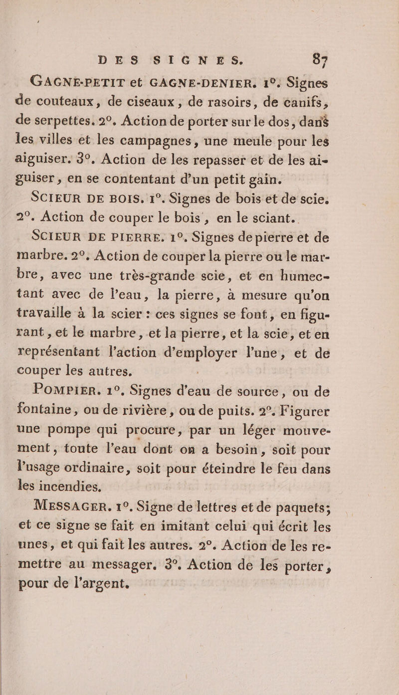 ÿ GAGNE-PETIT et GAGNE-DENIER, 1°. Signes de couteaux, de ciseaux, de rasoirs, de canifs, de serpettes. 2°. Action de porter sur le dos, dané les villes et les campagnes, une meule pour les aiguiser. 3°. Action de les repasser et de les ai- guiser, en se contentant d’un petit gain. SCIEUR DE BOIS. 1°. Signes de bois et de scie. 2°. Action de couper le bois, en le sciant. SCIEUR DE PIERRE, 1°, Signes de pierre et de marbre. 2°, Action de couper la pierre où le mar- bre, avec une très-grande scie, et en humec- tant avec de Peau, la pierre, à mesure qu'on travaille à la scier : ces signes se font, en figu- rant , et le marbre, et la pierre, et la scie, et en ii cédontatss l'action ie eu et lune, et de couper les autres. PoMPiIER, 1°. Signes pa de source, ou de fontaine, ou de rivière , ou de puits. 2°. Figurer une pompe qui procure, par un léger mouve- ment, toute l’eau dont on a besoin, soit pour l'usage ordinaire, soit pour éteindre le feu dans les incendies. MESSAGER. 1°. Signe de lettres et de paquets; et ce signe se fait en imitant celui qui écrit les unes, et qui fait les autres. 2°. Action de les re- mettre au messager, 3°. Action de les porter, pour de l'argent,