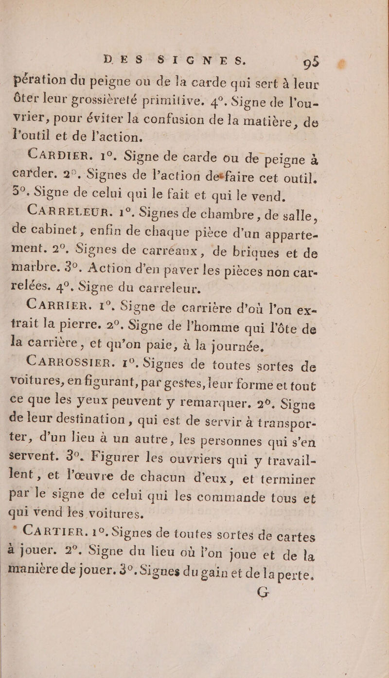 pération du peigne ou de la carde qui sert à leur ôter leur grossièreté primitive, 4, Signe de l’ou- vrier, pour éviter la confusion de la matière, de l'outil et de l’action. | CARDIER. 1°. Signe de carde ou de peigne à carder, 2°, Signes de l’action detfaire cet outil. 5°. Signe de celui qui le fait et qui le vend. CARRELEUR. 1°, Signes de chambre , de salle, de cabinet, enfin de chaque pièce d’un apparte- ment. 2°, Signes de carréaux, de briques et de marbre. 3°, Action d'en paver les pièces non car- CARRIER. 1°, Signe de carrière d’où l’on ex- trait la pierre. 2°, Signe de l’homme qui l’ôte de la carrière, et qu’on paie, à la journée, voitures, en figurant, par gestes, leur forme et fout ce que les yeux peuvent y remarquer, 2°, Signe de leur destination , qui est de servir à transpor- ter, d’un lieu à un autre, les personnes qui s’en servent. 3°. Figurer les ouvriers qui y travail- lent , et l’œuvre de chacun d'eux, et terminer par le signe de celui qui les commande tous et qui vend jes voitures. ” CARTIER. 10. Signes de toutes sortes de cartes à jouer. 2°. Signe du lieu où l’on joue et de la | inanière de jouer. 30. Signes dugainet dela perte, G