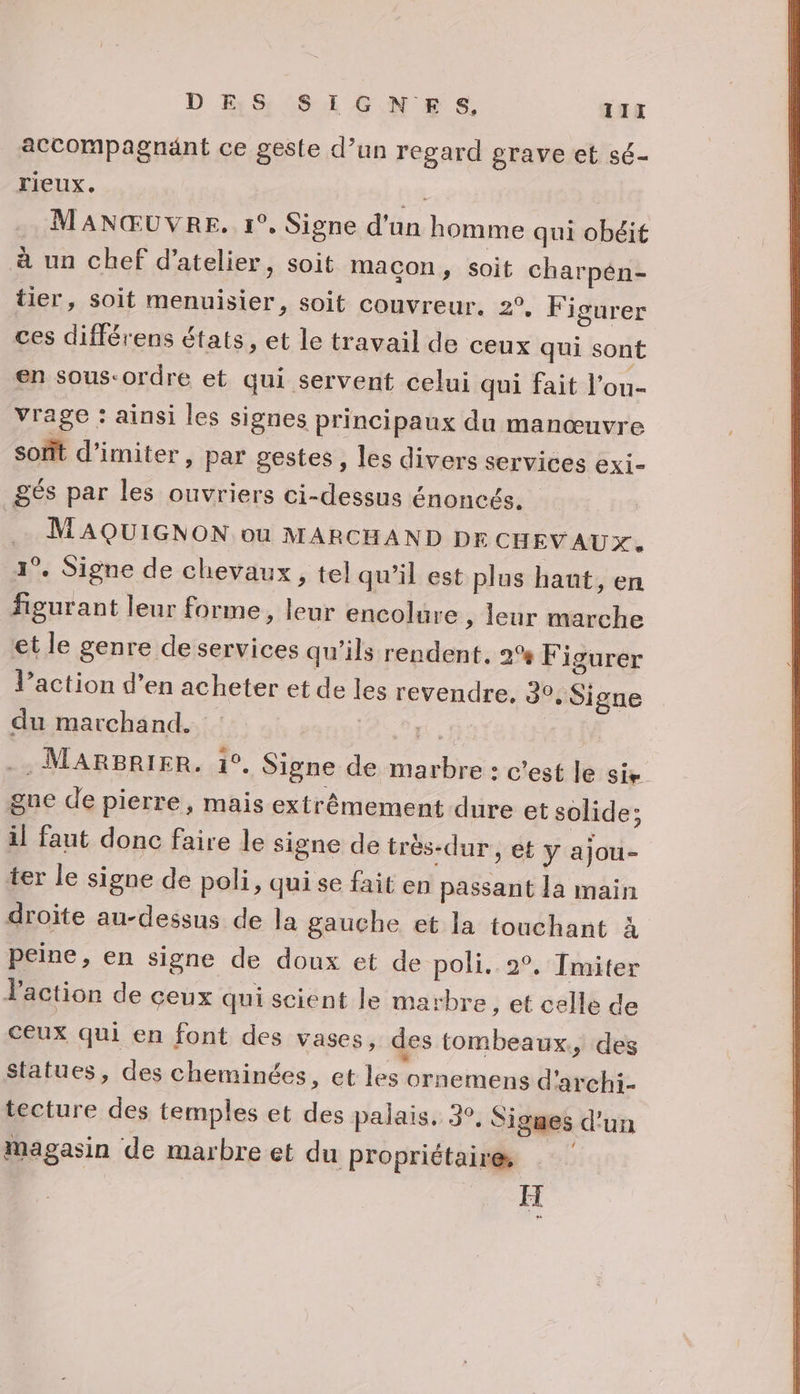 accompagnant ce geste d’un regard grave et sé- rieux. +4 MANŒUVRE, 1°, Signe d’un homme qui obéit à un chef d'atelier, soit maçon, soit charpén- tier, soit menuisier, soit couvreur. 2°, F igurer ces différens états, et le travail de ceux qui sont en sous-ordre et qui servent celui qui fait l'on- vrage : ainsi les signes principaux du manœuvre soft d’imiter , par gestes, les divers services exi- gés par les ouvriers ci-dessus énoncés. | MAQUIGNON ou MARCHAND DE CHEVAUX. 1°. Signe de chevaux, tel qu’il est plus haut, en figurant leur forme, leur encolure ; leur marche et le genre de services qu'ils rendent, 2% Figurer l’action d'en acheter et de les revendre. 30, Signe du marchand. FAST -, MARBRIER. 1°. Signe de marbre : c'est le Sie gue de pierre, mais extrêmement dure et solide; il faut donc faire le signe de très-dur , et y ajou- ter le signe de poli, qui se fait en passant la main droite au-dessus de la gauche et la touchant à peine, en signe de doux et de poli. 2°, Tmiter action de ceux qui scient le marbre, et celle de ceux qui en font des vases, des tombeaux.,, des Statues, des cheminées, et les ornemens d'archi- tecture des temples et des palais, 3°, Signes d’un magasin de marbre et du propriétaire, IH #