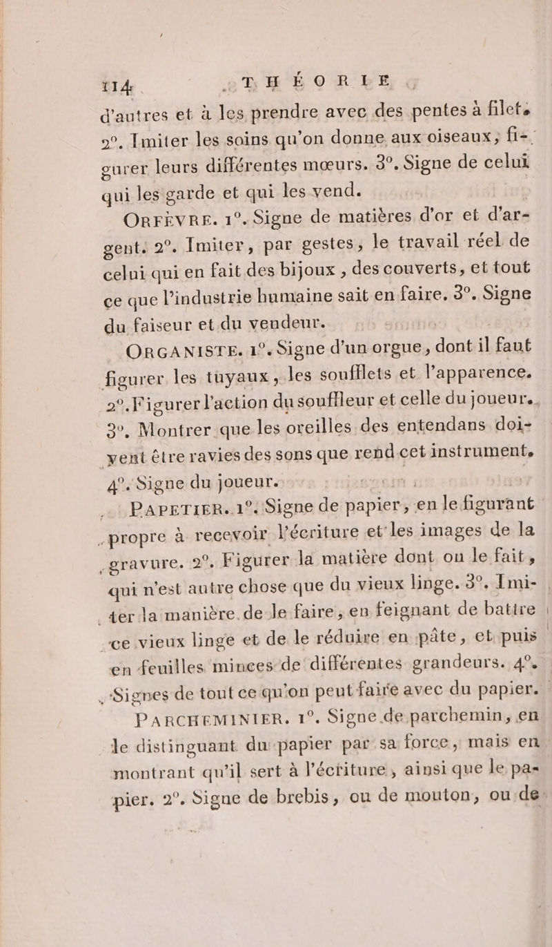 d'autres et à les prendre avec des pentes à filets gurer leurs différentes mœurs. 3°, Signe de celui qui les garde et qui les vend. | ORrÈvre. 1°. Signe de matières d'or et d'ar- gent. 2°. Imiter, par gestes, le travail réel de celui qui en fait des bijoux , des couverts, et tout ce que l’industrie humaine sait en faire. 3°. Signe du faiseur et du vendeur. | | | ORGANISTE. 1°. Signe d’un orgue, dont il faut 3. Montrer que les oreilles des entendans doi- 4°. Signe du joueur. Coeur à | PAPEeTIER.. 12. Signe de papier, en le figurant en feuilles minces de différentes grandeurs. 4% PARCHEMINIER, 1°. Signe. de parchemin, en le distinguant dupapier par sa force , mais en montrant qu'il sert à l’éctiture, ainsi que le pas