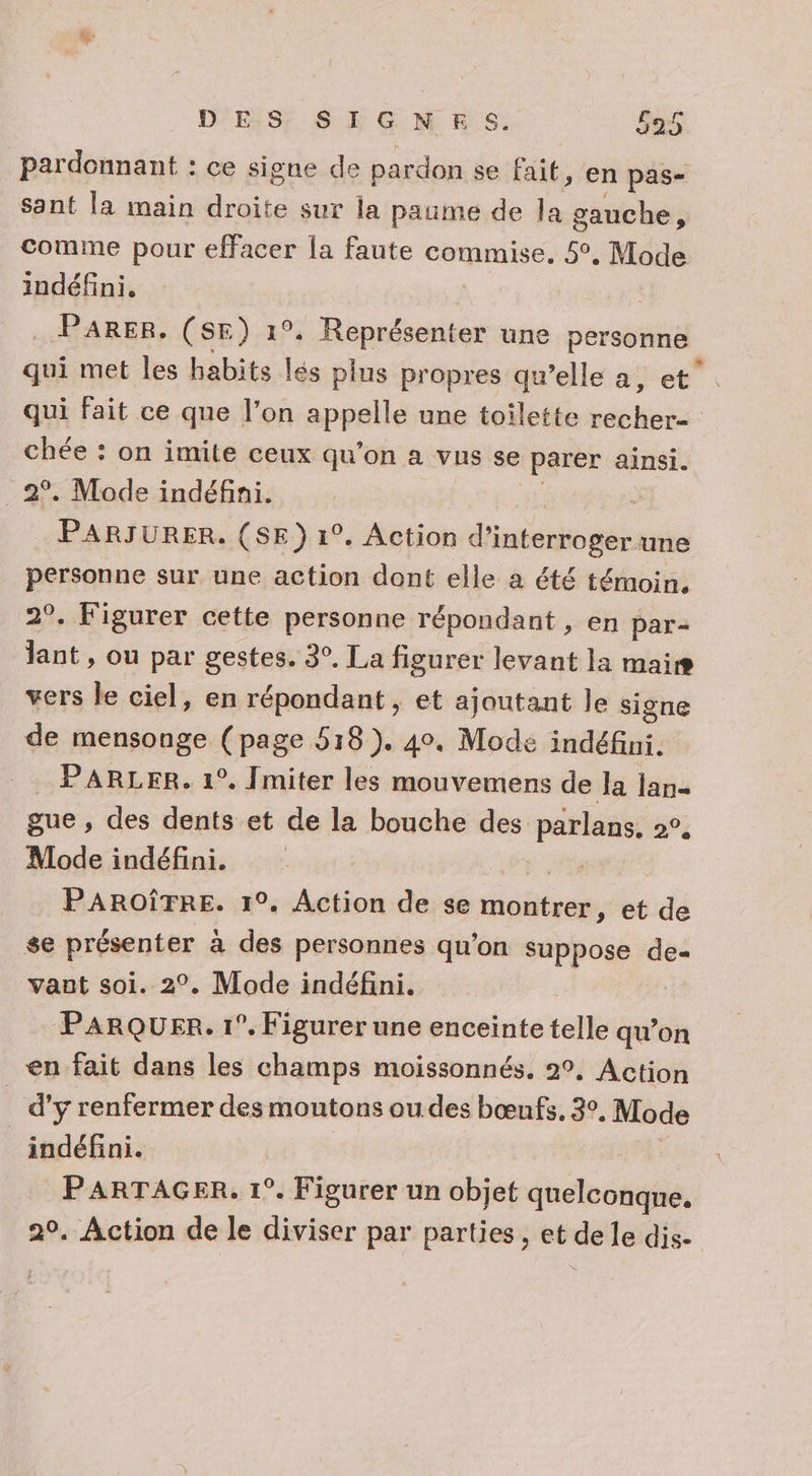 pardonnant : ce signe de pardon se fait, en pas- sant la main droite sur la paume de la gauche, comme pour effacer la faute commise. 5°. Mode indéfini, . PARER. (SE) 1°. Représenter une personne qui met les habits lés plus propres qu’elle a, et. qui fait ce que l’on appelle une toilette recher= chée : on imite ceux qu’on a vus se parer ainsi. 2°. Mode indéfni. PARJURER. (SE) 1°. Action d'interroger une personne sur une action dont elle a été témoin. 2°. Figurer cette personne répondant , en par- lant , ou par gestes. 3°. La figurer levant la mais vers le ciel, en répondant, et ajoutant le signe de mensonge (page 518). 40. Mode indéfini. PARLER. 1°. Jmiter les mouvemens de la lan gue, des dents et de la bouche des parlans, 2°. Mode indéfini. De PAROÎTRE. 1°. Action de se montrer, et de se présenter à des personnes qu'on suppose de- vaut soi. 2°. Mode indéfini. ParqQUER. 1°. Figurer une enceinte telle qu’on en fait dans les champs moissonnés. 2°, Action | d’y renfermer des moutons ou des bœufs, 3°, Mode indéfini. | PARTAGER. 1°. Figurer un objet quelconque. 2°. Action de le diviser par parties, et de le dis-