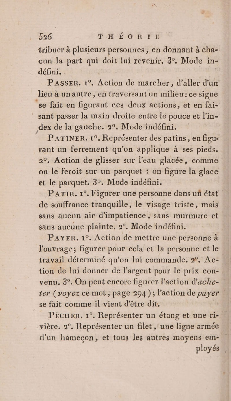 tribuer à plusieurs personnes ; en donnant à cha- cun la part qui doit lui revenir. 3°. Mode in- défini. PASSER. 1°. etiôn de marcher, d’aller d’un lieu à unautre, en traversant un milieu: ce signe ‘se fait en figurant ces deux actions, et en fai- sant passer la main droite entre le pouce et l’in- dex de la gauche. 2°. Mode indéfini. PATINER. 1°. Représenter des patins, en figu- rant uu ferrement qu'on applique à ses pieds. 2°, Action de glisser sur l’eau glacée, comme on le feroit sur un parquet : on figure la glace et le parquet. 3°. Mode indéfini. PaATIR. 1°. Figurer une personne dans uñ état de souffrance tranquille, le visage triste, mais sans aucun air d'impatience , Sans murmure et sans aucune plainte. 2°. Mode indéfini. PAYER. 1°. Action de mettre une personne à l'ouvrage; figurer pour cela et la personne et le travail déterminé qu’on lui commande. 2. Ac- tion de lui donner de l’argent pour le prix con- venu, 3°. On peut encore figurer l’action d’ache- 1er (voyez ce mot, page 294); l’action de POyeA | se fait comme il vient d’être dit. PêcueEr. 1°. Représenter un étang et une ri- vière. 2°, Représenter un filet , une ligne armée d'un hamecon, et tous les autres moyens em- ployés