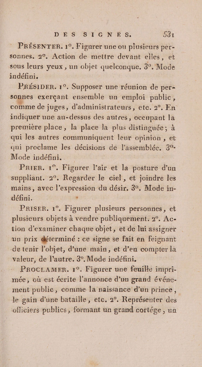 PRÉSENTER. 1°. Figurer une ou plusieurs per- sonnes. 2°, Action de mettre devant elles, et sous leurs yeux , un objet quelconque. 3°, Mode indéfini. PRÉSIDER. 1°. Supposer une réunion de per= sonnes exerçant ensemble un emploi public, comme de juges, d’administrateurs, etc. 2°. En indiquer une au-dessus des autres, occupant la première place, la place la plus distinguée; à qui les autres communiquent leur opinion , et qui proclame les décisions de l'assemblée, 3° Mode indéfini. . Prier. 1°. Figurer l’air et la posture d’un suppliant. 2°, Regarder le ciel, et joindre les mains, avec l'expression du désir. 3°, Mode in- défini. SEA 100 PRISER. 1°. Figurer plusieurs personnes, et plusieurs objets à vendre publiquement. 2°. Ac- tion d'examiner chaque objet, et de lui assigner un prix déterminé : cé signe se fait en feignant de tenir lobjet, d’une main, et d’en compter la valeur, de l’autre. 3°. Mode indéfini. PROCLAMER. 1°. Figurer une feuille impri- mée, où est écrite l’annonce d’un grand événe- ment publie, comme la naissance d’un prince, le gain d’une bataille, etc. 2°. Représenter des officiers publics, formant un grand cortége , un