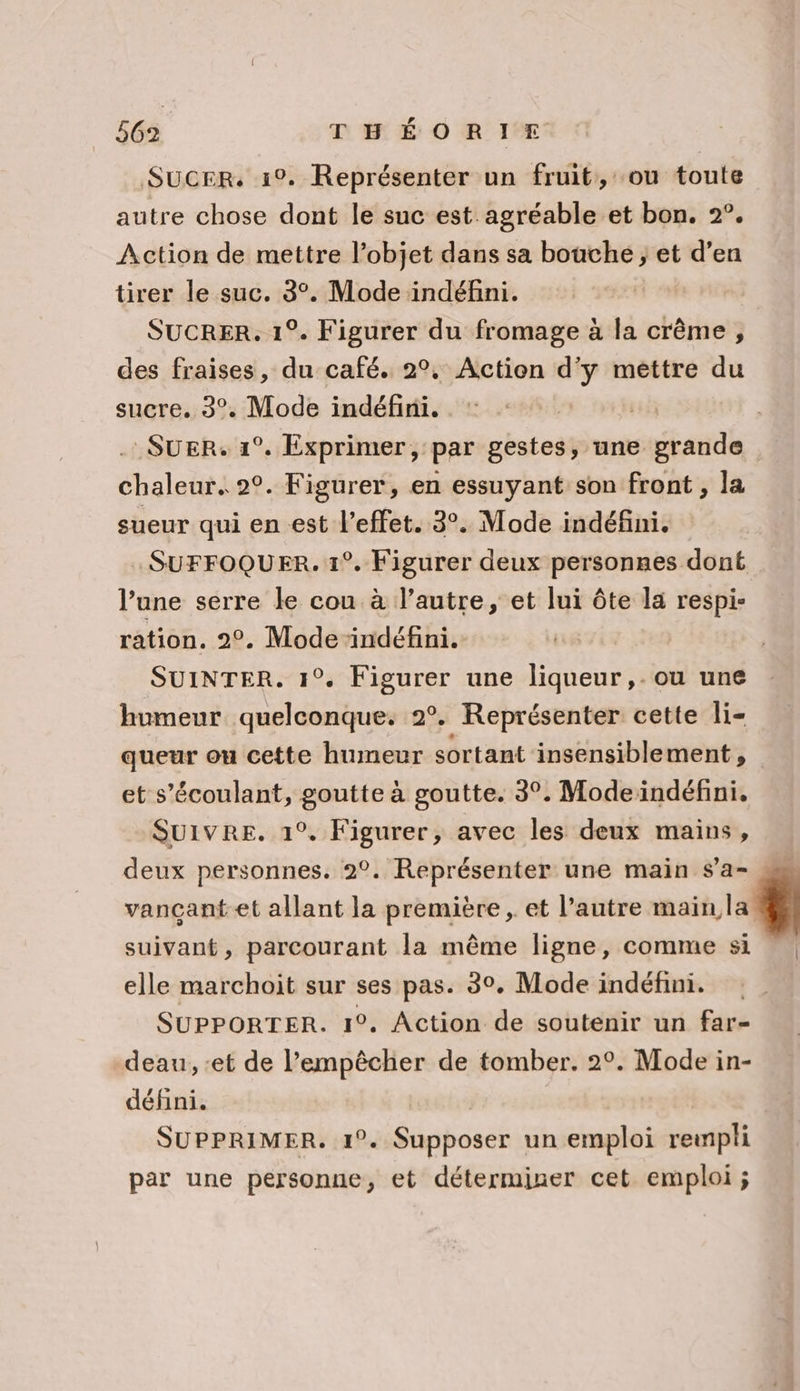 SucEr. 1°. Représenter un fruit, ou toute autre chose dont le suc est agréable et bon. 2°. Action de mettre l’objet dans sa bouche ; et d’en tirer le suc. 3°. Mode indéfini. SUCRER. 1°. Figurer du fromage à la crème , des fraises, du café. 2°, Action d'y mettre du sucre. 3°. Mode indéfini. chaleur. 2°. Figurer, en essuyant son front , la sueur qui en est l'effet. 3°. Mode indéfini. SUFFOQUER. 1°. Figurer deux personnes dont l’une serre le cou à l’autre, et lui ôte la respi- ration. 2°. Mode ‘indéfini. SUINTER. 1°. Figurer une liqueur, . ou une humeur quelconque. 2°. Représenter cette li- queur ou cette humeur sortant insensiblement, et s’écoulant, goutte à goutte. 3°. Modeïndéfini, SUIVRE. 1°. Figurer, avec les deux mains, deux personnes. 2°. Représenter une main $’a- vançant et allant la première , et l’autre main la suivant, parcourant la même ligne, comme si elle marchoit sur ses pas. 3°. Mode indéfini. SUPPORTER. 1°. Action de soutenir un far- deau, :et de l’empêcher de tomber. 2°. Mode in- défini. | SUPPRIMER. 1°. Supposer un emploi rempli par une personne, et déterminer cet emploi ;