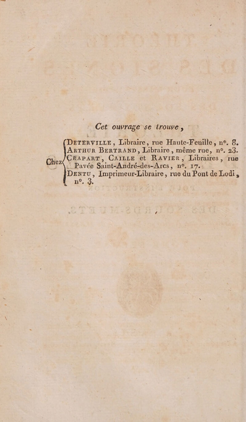 Cet ouvrage se trouve, DETERVILLE, Libraire, rue Haute-Feuille, n°, 8. ARTHUR BERTRAND, Jlabraire , même rue, n°. 23. RAPART, GCAILLE et RAVIER, Libraires, rue .. Pavée Saint-André-des-Arcs, n°, 17.: DEnTu, Imprimeur-Libraire, rue du Pont de Lodi, n°, J. Chez