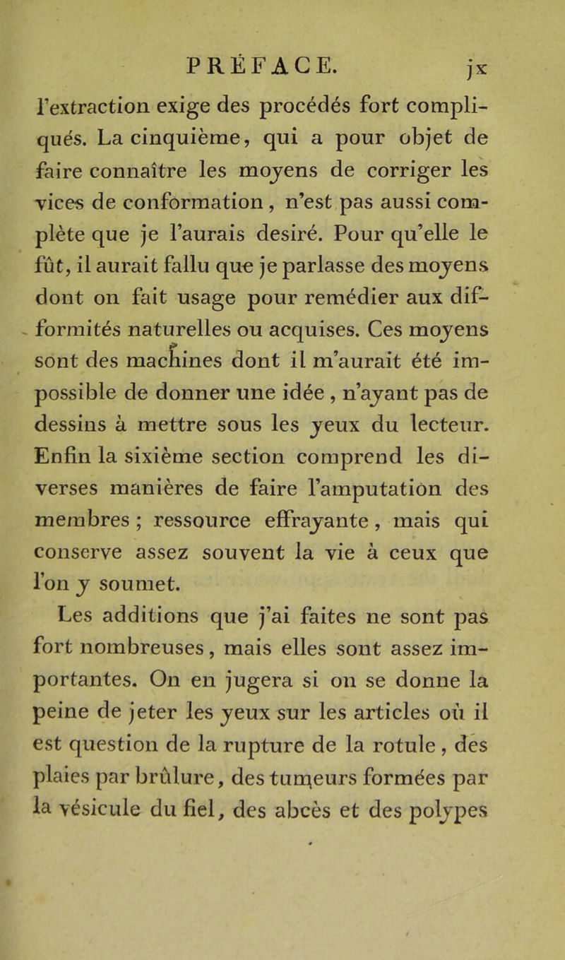 Textraction exige des procédés fort compli- qués. La cinquième, qui a pour objet de faire connaître les mojens de corriger les vices de conformation , n’est pas aussi com- plète que je l’aurais désiré. Pour qu’elle le fût, il aurait fallu qut; je parlasse des mojens dont on fait usage pour remédier aux dif- .. forraités naturelles ou acquises. Ces mojens sont des mac&amp;ines dont il m’aurait été im- possible de donner une idée , n’ajant pas de dessins à mettre sous les jeux du lecteur. Enfin la sixième section comprend les di- verses manières de faire l’amputation des membres ; ressource effrajante, mais qui conserve assez souvent la vie à ceux que l’on J soumet. Les additions que j’ai faites ne sont pas fort nombreuses, mais elles sont assez im- portantes. On en jugera si on se donne la peine de jeter les jeux sur les articles où il est question de la rupture de la rotule, des plaies par brûlure, des tun^eurs formées par la vésicule du fiel, des abcès et des poljpes