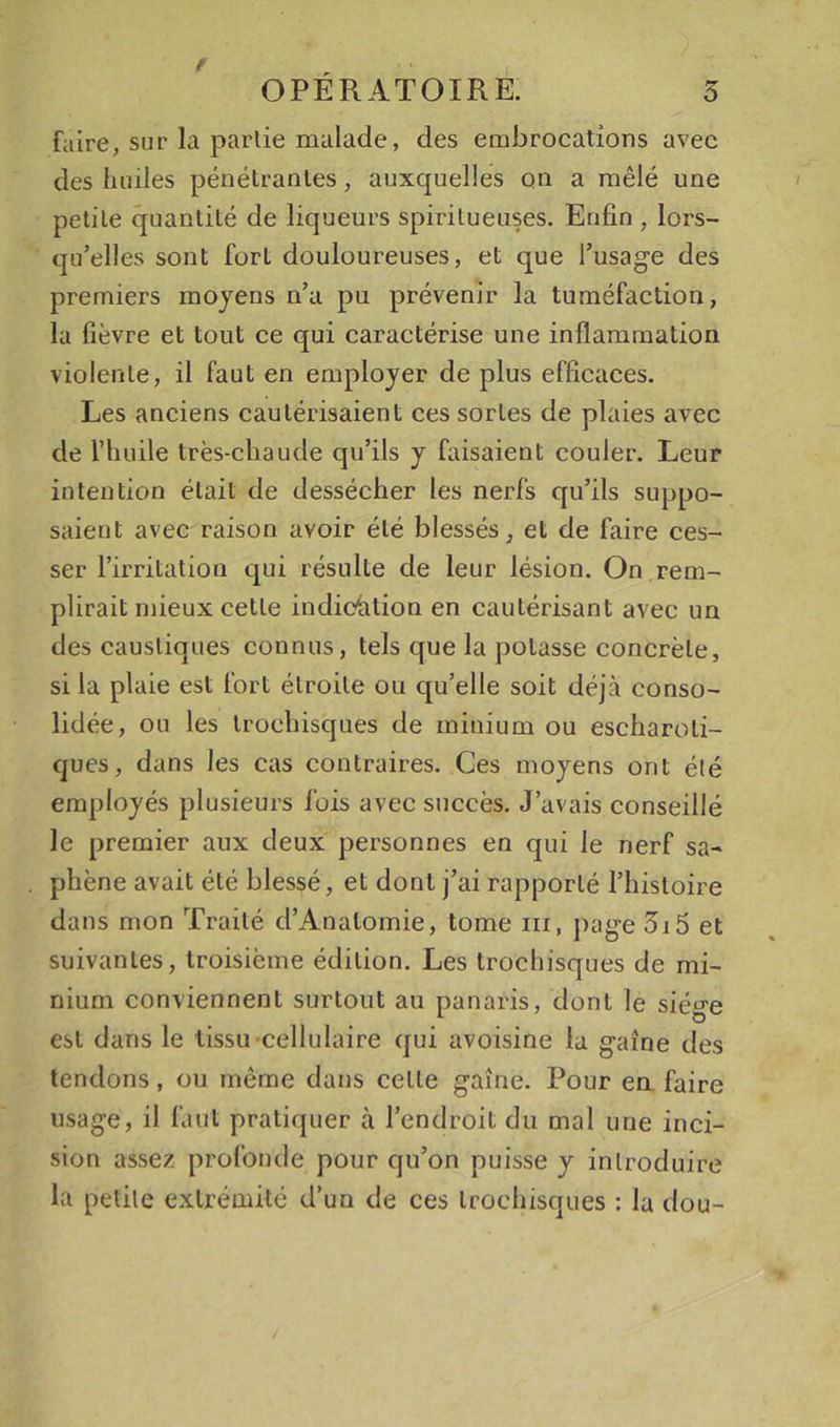 faire, sur la partie malade, des embrocations avec des huiles pénétrantes, auxquelles on a mêlé une petite quantité de liqueurs spiritueuses. Enfin , lors- qu’elles sont fort douloureuses, et que l’usage des premiers moyens n’a pu prévenir la tuméfaction, la fièvre et tout ce qui caractérise une inflammation violente, il faut en employer de plus efficaces. Les anciens cautérisaient ces sortes de plaies avec de l’huile très-chaude qu’ils y faisaient couler. Leur intention était de dessécher les nerfs qu’ils suppo- saient avec raison avoir été blessés, et de faire ces- ser l’irritation qui résulte de leur lésion. On rem- plirait mieux cette indication en cautérisant avec un des caustiques connus, tels que la potasse concrète, si la plaie est fort étroite ou qu’elle soit déjà conso- lidée, ou les trochisques de minium ou escharoti- ques, dans les cas contraires. Ces moyens ont été employés plusieurs fois avec succès. J’avais conseillé le premier aux deux personnes en qui le nerf sa- phène avait été blessé, et dont j’ai rapporté l’histoire dans mon Traité d’Anatomie, tome iii, page 3i5 et suivantes, troisième édition. Les trochisques de mi- nium conviennent surtout au panaris, dont le siège est dans le tissu-cellulaire qui avoisine la gaine des tendons, ou même dans cette gaine. Pour en. faire usage, il faut pratiquer à l’endroit du mal une inci- sion assez profonde pour qu’on puisse y introduire la petite extrémité d’un de ces trochisques ; la dou-
