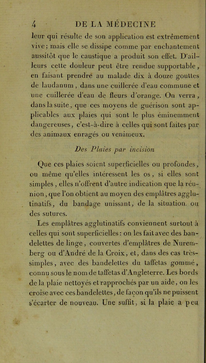 leur qui résulte de son appliealion est extrêmement vive; mais elle se dissipe comme par enchantement aussitôt que le caustique a produit son effet. D’ail- leurs cette douleur peut être rendue supportable, en faisant prendre au malade dix à douze gouttes de laudanum , dans une cuillerée d’eau commune et une cuillerée d’eau de fleurs d’orange. On verra, dans la suite, que ces moyens de guérison sont ap- plicables aux plaies qui sont le plus éminemment dangereuses, c’est-à-dire à celles qui sont faites par des animaux enragés ou venimeux. Des Plaies par incision Que ces plaies soient superficielles ou profondes, ou même qu’elles intéressent les os , si elles sont simples , elles n’offrent d’autre indication que la réu- nion , que l’on obtient au moyen des emplâtres agglu- tinatifs, du bandage unissant, de la situation, ou des sutures. Les emplâtres agglutinatifs conviennent surtout à celles qui sont superficielles: on les fait avec des ban- delettes de linge, couvertes d’emplâtres de Nurem- berg ou d’André de la Croix, et, dans des cas très- simples , avec des bandelettes du taffetas gommé, connu sous le nom de taffetas d’Angleterre. Les bords de la plaie nettoyés et rapprochés par un aide, on les croise avec ces bandelettes, de façon qu’ils ne puissent s’écarter de nouveau. Une suffit, si la plaie a peu