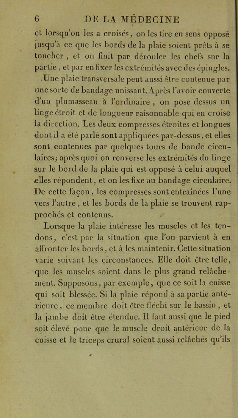 et lorsqu’on les a croisés, on les tire en sens opposé jusqu’à ce que les bords de la plaie soient prêts à se touclier , et on finit par dérouler les chefs sur la partie , et par en fixer les extrémités avec des épingles. /Une plaie transversale peut aussi être contenue par une sorte de bandage unissant. Après l’avoir couverte d’un plumasseau à l’ordinaire , on pose dessus un lingeélroit et de longueur raisonnable qui en croise la direction. Les deux compresses étroites et longues dont il a été parlé sont appliquées par-dessus, et elles sont contenues par quelques tours de bande circu- laires; après quoi on renverse les extrémités du linge sur le bord de la plaie qui est opposé à celui auquel -elles répondent, et on les fixe au bandage circulaire. De cette façon , les compresses sont entraînées l’une vers l’autre , et les bords de la plaie se trouvent rap- prochés et contenus. Lorsque la plaie intéresse les muscles et les ten- dons, c’est par la situation que l’on parvient à en affronter les bords, et à les maintenir. Celte situation varie suivant les circonstances. Elle doit être telle, que les muscles soient dans le plus grand relâche- ment. Supposons, par exemple, que ce soit la cuisse qui soit blessée. Si la plaie répond à sa partie anté- rieure , ce membre doit être fléchi sur le bassin , et la jambe doit être étendue. Il (àut aussi que le pied soit élevé pour que le muscle droit antérieur de la cuisse et le triceps crural soient aussi relâchés qu’ils