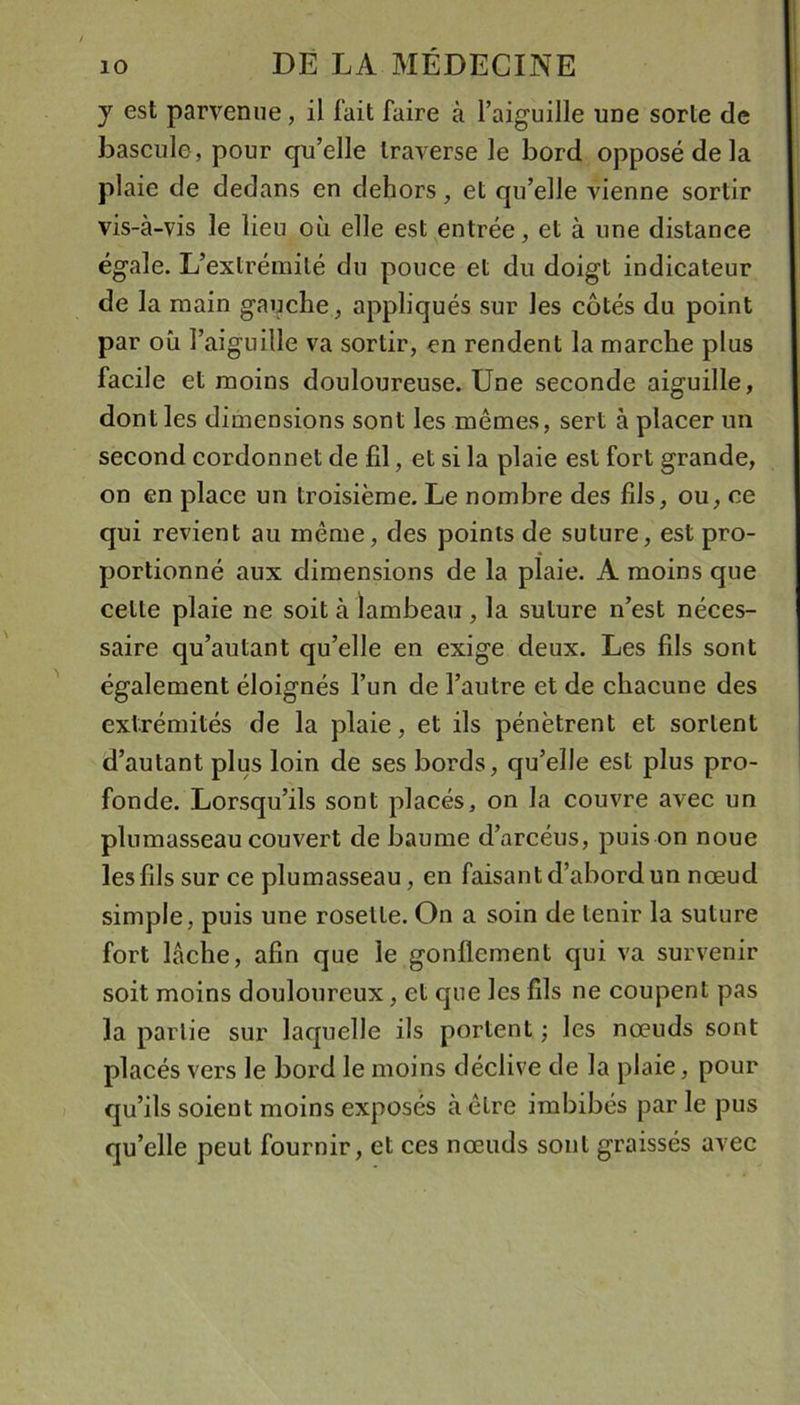 y est parvenue, il fait faire à l’aiguille une sorte de bascule, pour qu’elle traverse le bord opposé de la plaie de dedans en dehors, et qu’elle vienne sortir vis-à-vis le lieu où elle est entrée, et à une distance égale. L’extrémité du pouce et du doigt indicateur de la main gauche, appliqués sur les côtés du point par où l’aiguille va sortir, en rendent la marche plus facile et moins douloureuse. Une seconde aiguille, dont les dimensions sont les mêmes, sert à placer un second cordonnet de fil, et si la plaie est fort grande, on en place un troisième. Le nombre des fils, ou, ce qui revient au même, des points de suture, est pro- portionné aux dimensions de la plaie. A moins que celte plaie ne soit à lambeau , la suture n’est néces- saire qu’autant qu’elle en exige deux. Les fils sont également éloignés l’un de l’autre et de chacune des extrémités de la plaie, et ils pénètrent et sortent d’autant plus loin de ses bords, qu’elle est plus pro- fonde. Lorsqu’ils sont placés, on la couvre avec un plumasseau couvert de baume d’arcéus, puis on noue les fils sur ce plumasseau, en faisant d’abord un nœud simple, puis une rosette. On a soin de tenir la suture fort lâche, afin que le gonflement qui va survenir soit moins douloureux, et que les fils ne coupent pas la partie sur laquelle ils portent ; les nœuds sont placés vers le bord le moins déclive de la plaie, pour qu’ils soient moins exposés à être imbibés par le pus qu’elle peut fournir, et ces nœuds sont graissés avec