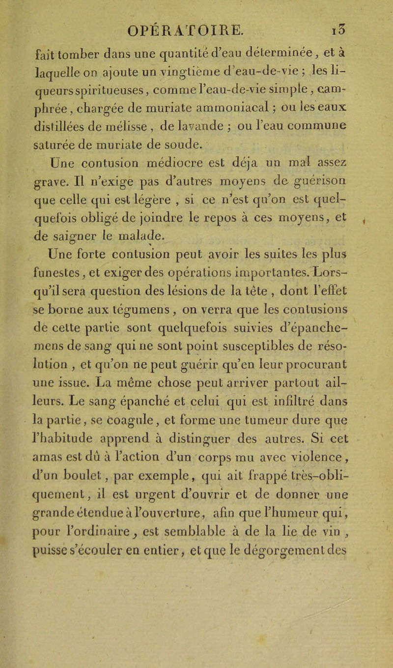 fait tomber dans une quantité d’eau déterminée, et à laquelle on ajoute un vingtième d’eau-de-vie ; les li- queursspiritueuses, comme l’eau-de-vie simple, cam- phrée , chargée de muriate ammoniacal ; ou les eaux distillées de mélisse , de lavande ; ou l’eau commune saturée de muriate de soude. Une contusion médiocre est déjà un mal assez grave. Il n’exige pas d’autres moyens de guérison que celle qui est légère , si ce n^est qu’on est quel- quefois obligé de joindre le repos à ces moyens, et de saigner le malade. Une forte contusion peut avoir les suites les plus funestes, et exiger des opérations importantes. Lors- qu’il sera question des lésions de la tête , dont l’effet se borne aux tégumens, on verra que les contusions de cette partie sont quelquefois suivies d’épanche- mens de sang qui ne sont point susceptibles de réso- lution , et qu’on ne peut guérir qu’en leur procurant une issue. La même chose peut arriver partout ail- leurs. Le sang épanché et celui qui est infiltré dans la partie, se coagule, et forme une tumeur dure que l’habitude apprend à distinguer des autres. Si cet amas est dû à l’action d’un corps mu avec violence , d’un boulet, par exemple, qui ait frappé très-obli- quenient, il est urgent d’ouvrir et de donner une grande étendue à l’ouverture, afin que l’humeur qui, pour l’ordinaire^ est semblable à de la lie de vin , puisse s’écouler en entier, et que le dégorgement des