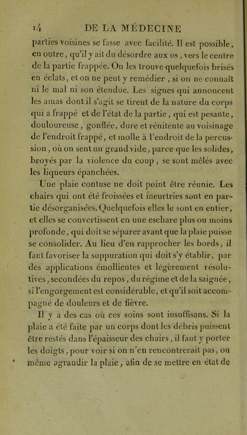 parties voisines se fasse avec facilité. Tl est possible, en outre, qu’il y ail du désordre aux os, vers le centre de la partie frappée. On les trouve quelquefois brisés en éclats, et on ne peut y remédier , si on ne connaît ni le mal ni son étendue. Les signes qui annoncent les amas dont il s’agit se tirent de la nature du corps qui a frappé et de l’état de la partie, qui est pesante, douloureuse, gonflée, dure etrénitenle au voisinage de r endroit frappé, et molle à l’endroit delà percus- sion, où on sent un grand vide, parce que les solides, broyés par la violence du coup , se sont mêlés avec les liqueurs épanchées. Une plaie conluse ne doit point être réunie. Les chairs qui ont été froissées et meurtries sont en par- tie désorganisées. Quelquefois elles le sont en entier, et elles se convertissent en une eschare plus ou moins profonde, qui doit se séparer avant que la plaie puisse se consolider. Au lieu d’en rapprocher les bords, il faut favoriser la suppuration qui doit s’y établir, par des applications émollientes et légèrement résolu- tives , secondées du repos, du régime et de la saignée, si l’engorgement est considérable, et qu’il soit accom- pagné de douleurs et de fièvre. Il y a des cas où ces soins sont insuffisans. Si la plaie a été faite par un corps dont les débris puissent être restés dans l’épaisseur des chairs, il faut y porter les doigts, pour voir si on n’en rencontrerait pas, ou même agrandir la plaie, afin de se mettre en état de