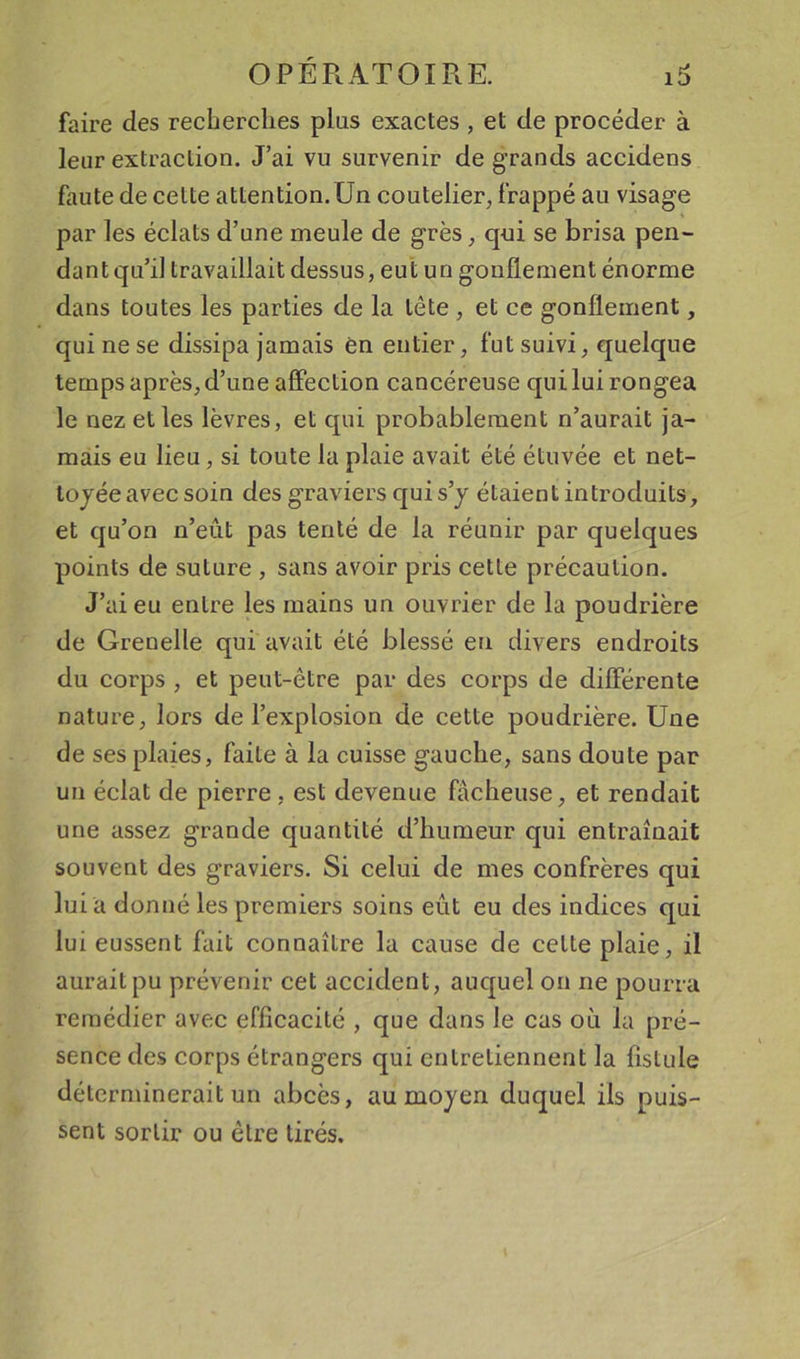 faire des recherches plus exactes , et de procéder à leur extraetion. J’ai vu survenir de grands accidens faute de cette attention. Un coutelier, frappé au visage par les éelats d’une meule de grès, q-ui se brisa pen- dant qu’il travaillait dessus, eut un gonflement énorme dans toutes les parties de la tête , et ce gonflement, qui ne se dissipa jamais èn entier, fut suivi, quelque temps après, d’une affection cancéreuse qui lui rongea le nez et les lèvres, et qui probablement n’aurait ja- mais eu lieu, si toute la plaie avait été étuvée et net- toyée avec soin des graviers qui s’y étaient introduits, et qu’on n’eût pas tenté de la réunir par quelques points de suture , sans avoir pris cette précaution. J’ai eu entre les mains un ouvrier de la poudrière de Grenelle qui avait été blessé en divers endroits du corps , et peut-être par des corps de différente nature, lors de l’explosion de cette poudrière. Une de ses plaies, faite à la cuisse gauche, sans doute par un éclat de pierre, est devenue fâcheuse, et rendait une assez grande quantité d’humeur qui entraînait souvent des graviers. Si celui de mes confrères qui lui a donné les premiers soins eût eu des indices qui lui eussent fait connaître la cause de celte plaie, il aurait pu prévenir cet accident, auquel on ne pourra remédier avec efficacité , que dans le cas où la pré- sence des corps étrangers qui entretiennent la fistule déterminerait un abcès, au moyen duquel ils puis- sent sortir ou être tirés.